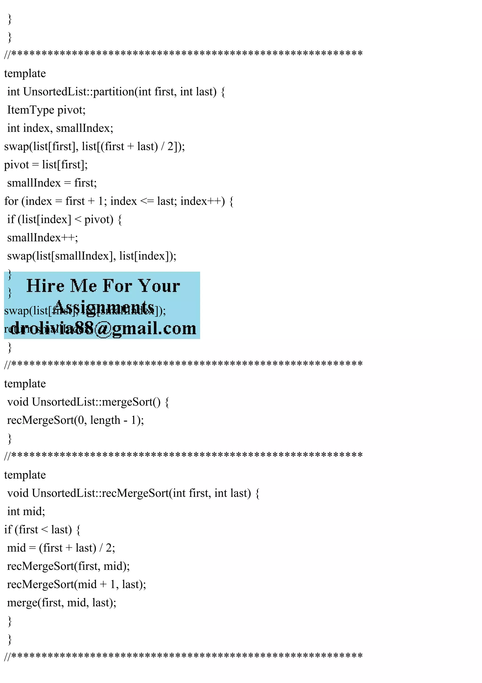 } } //********************************************************** template int UnsortedList::partition(int first, int last) { ItemType pivot; int index, smallIndex; swap(list[first], list[(first + last) / 2]); pivot = list[first]; smallIndex = first; for (index = first + 1; index <= last; index++) { if (list[index] < pivot) { smallIndex++; swap(list[smallIndex], list[index]); } } swap(list[first], list[smallIndex]); return smallIndex; } //********************************************************** template void UnsortedList::mergeSort() { recMergeSort(0, length - 1); } //********************************************************** template void UnsortedList::recMergeSort(int first, int last) { int mid; if (first < last) { mid = (first + last) / 2; recMergeSort(first, mid); recMergeSort(mid + 1, last); merge(first, mid, last); } } //********************************************************** 