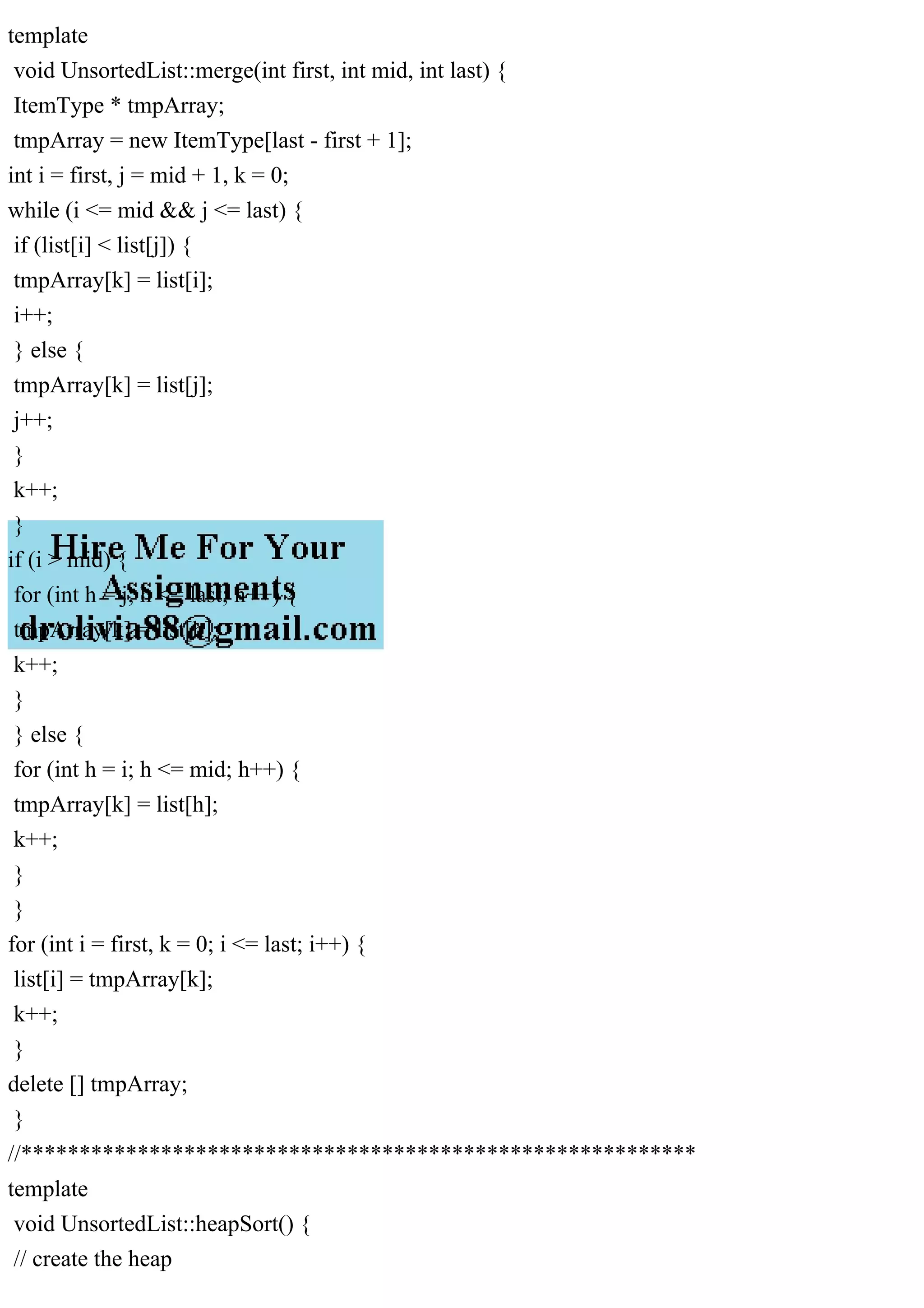 template void UnsortedList::merge(int first, int mid, int last) { ItemType * tmpArray; tmpArray = new ItemType[last - first + 1]; int i = first, j = mid + 1, k = 0; while (i <= mid && j <= last) { if (list[i] < list[j]) { tmpArray[k] = list[i]; i++; } else { tmpArray[k] = list[j]; j++; } k++; } if (i > mid) { for (int h = j; h <= last; h++) { tmpArray[k] = list[h]; k++; } } else { for (int h = i; h <= mid; h++) { tmpArray[k] = list[h]; k++; } } for (int i = first, k = 0; i <= last; i++) { list[i] = tmpArray[k]; k++; } delete [] tmpArray; } //********************************************************** template void UnsortedList::heapSort() { // create the heap 