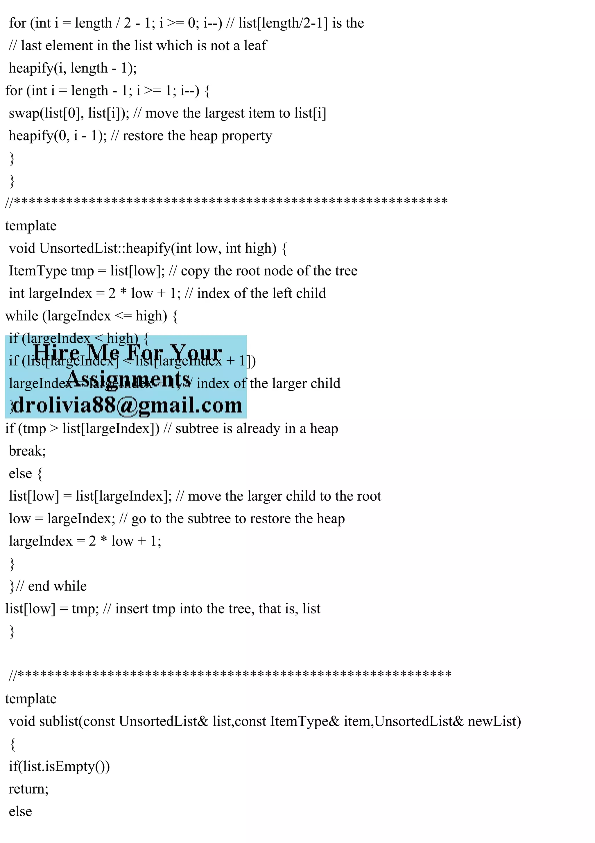 for (int i = length / 2 - 1; i >= 0; i--) // list[length/2-1] is the // last element in the list which is not a leaf heapify(i, length - 1); for (int i = length - 1; i >= 1; i--) { swap(list[0], list[i]); // move the largest item to list[i] heapify(0, i - 1); // restore the heap property } } //********************************************************** template void UnsortedList::heapify(int low, int high) { ItemType tmp = list[low]; // copy the root node of the tree int largeIndex = 2 * low + 1; // index of the left child while (largeIndex <= high) { if (largeIndex < high) { if (list[largeIndex] < list[largeIndex + 1]) largeIndex = largeIndex + 1; // index of the larger child } if (tmp > list[largeIndex]) // subtree is already in a heap break; else { list[low] = list[largeIndex]; // move the larger child to the root low = largeIndex; // go to the subtree to restore the heap largeIndex = 2 * low + 1; } }// end while list[low] = tmp; // insert tmp into the tree, that is, list } //********************************************************** template void sublist(const UnsortedList& list,const ItemType& item,UnsortedList& newList) { if(list.isEmpty()) return; else 
