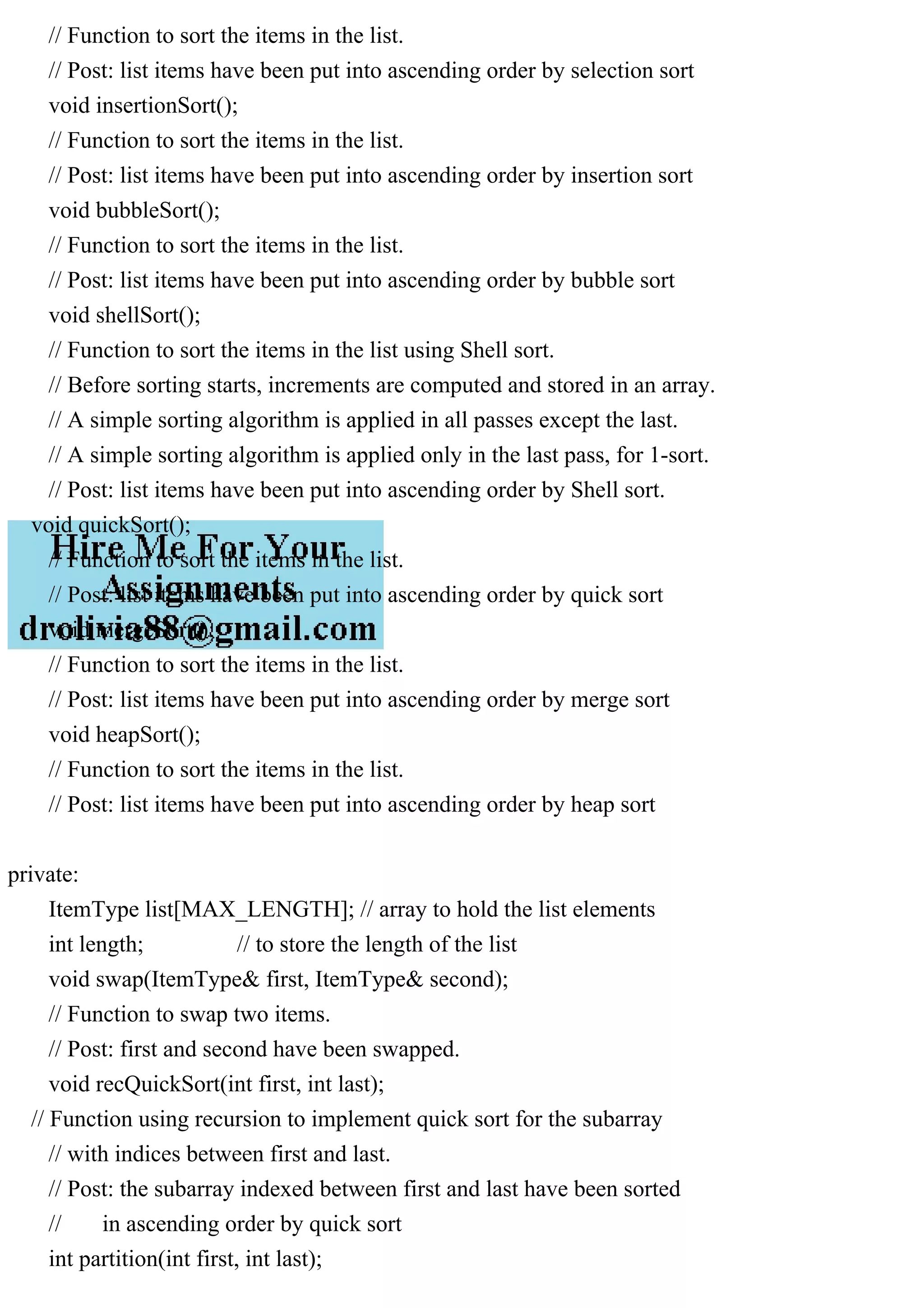 // Function to sort the items in the list. // Post: list items have been put into ascending order by selection sort void insertionSort(); // Function to sort the items in the list. // Post: list items have been put into ascending order by insertion sort void bubbleSort(); // Function to sort the items in the list. // Post: list items have been put into ascending order by bubble sort void shellSort(); // Function to sort the items in the list using Shell sort. // Before sorting starts, increments are computed and stored in an array. // A simple sorting algorithm is applied in all passes except the last. // A simple sorting algorithm is applied only in the last pass, for 1-sort. // Post: list items have been put into ascending order by Shell sort. void quickSort(); // Function to sort the items in the list. // Post: list items have been put into ascending order by quick sort void mergeSort(); // Function to sort the items in the list. // Post: list items have been put into ascending order by merge sort void heapSort(); // Function to sort the items in the list. // Post: list items have been put into ascending order by heap sort private: ItemType list[MAX_LENGTH]; // array to hold the list elements int length; // to store the length of the list void swap(ItemType& first, ItemType& second); // Function to swap two items. // Post: first and second have been swapped. void recQuickSort(int first, int last); // Function using recursion to implement quick sort for the subarray // with indices between first and last. // Post: the subarray indexed between first and last have been sorted // in ascending order by quick sort int partition(int first, int last); 
