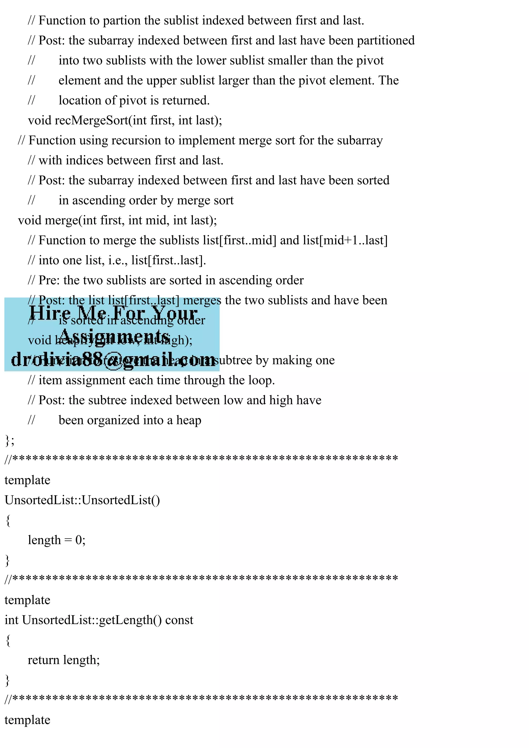 // Function to partion the sublist indexed between first and last. // Post: the subarray indexed between first and last have been partitioned // into two sublists with the lower sublist smaller than the pivot // element and the upper sublist larger than the pivot element. The // location of pivot is returned. void recMergeSort(int first, int last); // Function using recursion to implement merge sort for the subarray // with indices between first and last. // Post: the subarray indexed between first and last have been sorted // in ascending order by merge sort void merge(int first, int mid, int last); // Function to merge the sublists list[first..mid] and list[mid+1..last] // into one list, i.e., list[first..last]. // Pre: the two sublists are sorted in ascending order // Post: the list list[first..last] merges the two sublists and have been // is sorted in ascending order void heapify(int low, int high); // Function to restore the heap in a subtree by making one // item assignment each time through the loop. // Post: the subtree indexed between low and high have // been organized into a heap }; //********************************************************** template UnsortedList::UnsortedList() { length = 0; } //********************************************************** template int UnsortedList::getLength() const { return length; } //********************************************************** template 