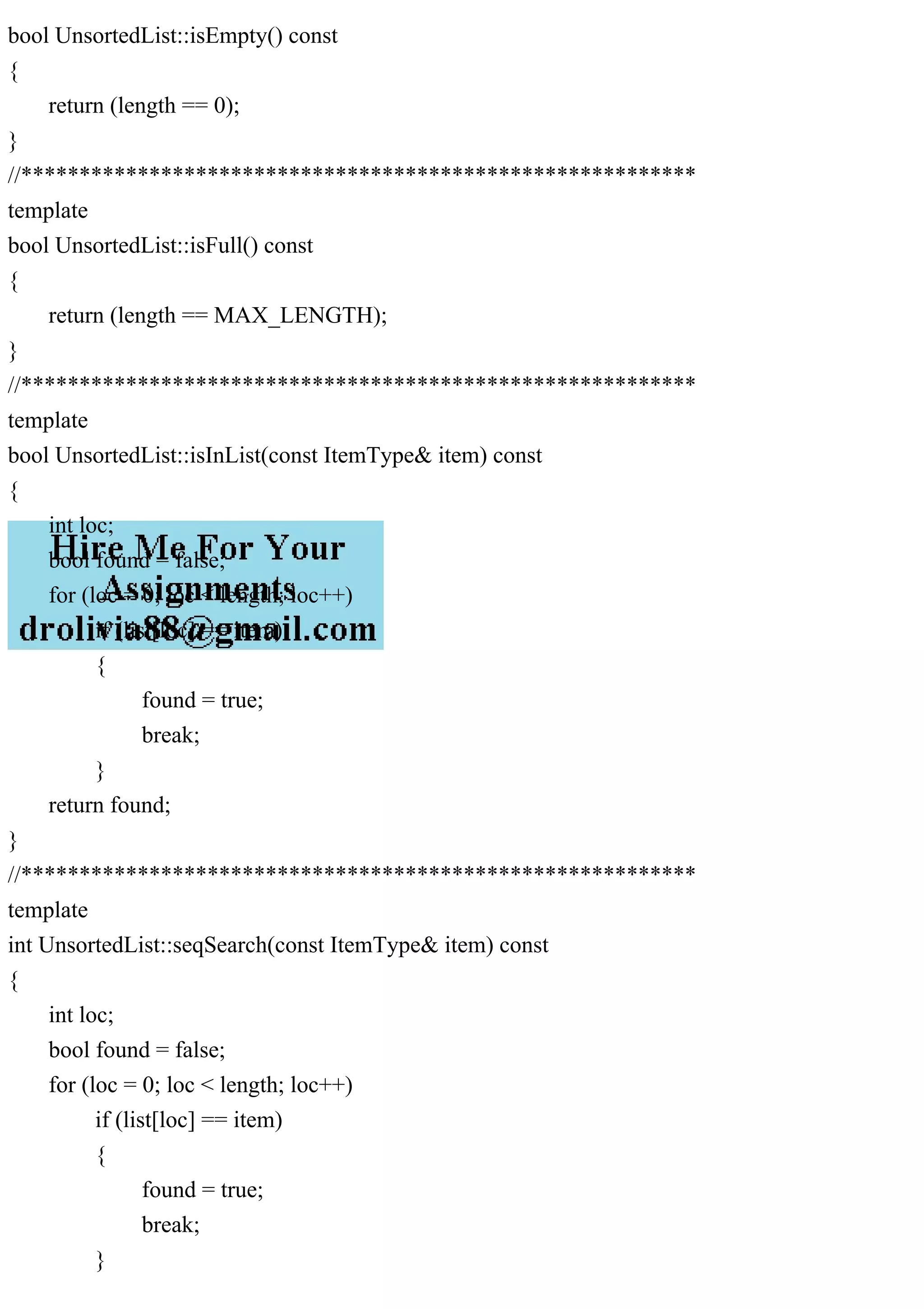 bool UnsortedList::isEmpty() const { return (length == 0); } //********************************************************** template bool UnsortedList::isFull() const { return (length == MAX_LENGTH); } //********************************************************** template bool UnsortedList::isInList(const ItemType& item) const { int loc; bool found = false; for (loc = 0; loc < length; loc++) if (list[loc] == item) { found = true; break; } return found; } //********************************************************** template int UnsortedList::seqSearch(const ItemType& item) const { int loc; bool found = false; for (loc = 0; loc < length; loc++) if (list[loc] == item) { found = true; break; } 