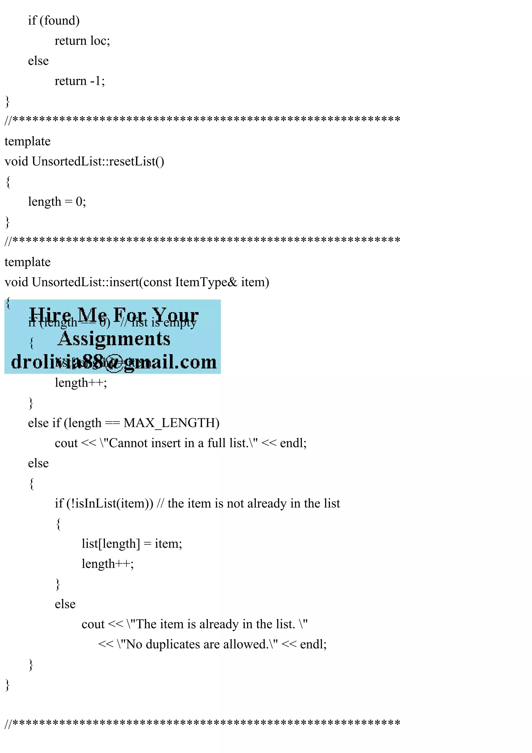 if (found) return loc; else return -1; } //********************************************************** template void UnsortedList::resetList() { length = 0; } //********************************************************** template void UnsortedList::insert(const ItemType& item) { if (length == 0) // list is empty { list[length] = item; length++; } else if (length == MAX_LENGTH) cout << "Cannot insert in a full list." << endl; else { if (!isInList(item)) // the item is not already in the list { list[length] = item; length++; } else cout << "The item is already in the list. " << "No duplicates are allowed." << endl; } } //********************************************************** 