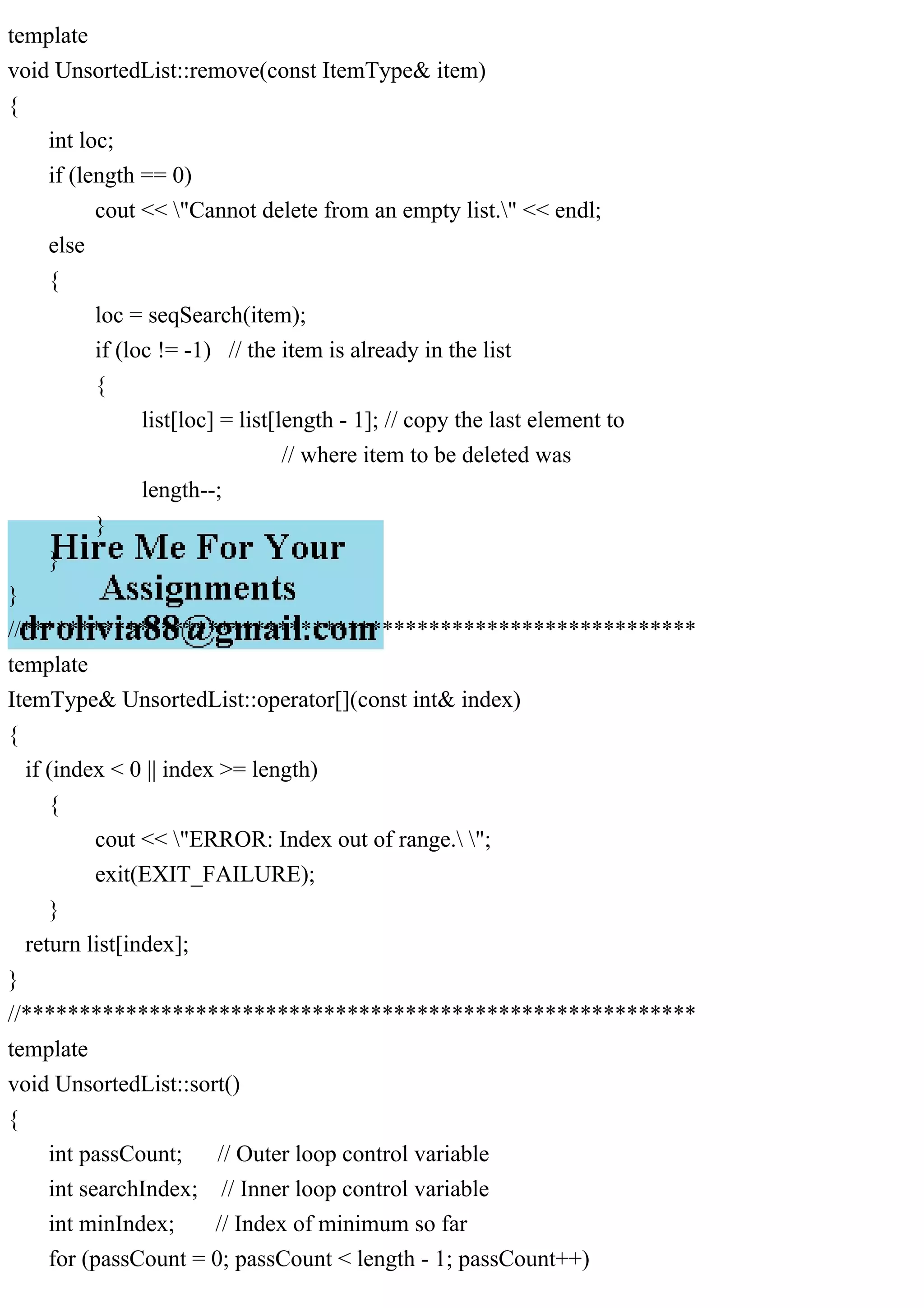 template void UnsortedList::remove(const ItemType& item) { int loc; if (length == 0) cout << "Cannot delete from an empty list." << endl; else { loc = seqSearch(item); if (loc != -1) // the item is already in the list { list[loc] = list[length - 1]; // copy the last element to // where item to be deleted was length--; } } } //********************************************************** template ItemType& UnsortedList::operator[](const int& index) { if (index < 0 || index >= length) { cout << "ERROR: Index out of range. "; exit(EXIT_FAILURE); } return list[index]; } //********************************************************** template void UnsortedList::sort() { int passCount; // Outer loop control variable int searchIndex; // Inner loop control variable int minIndex; // Index of minimum so far for (passCount = 0; passCount < length - 1; passCount++) 