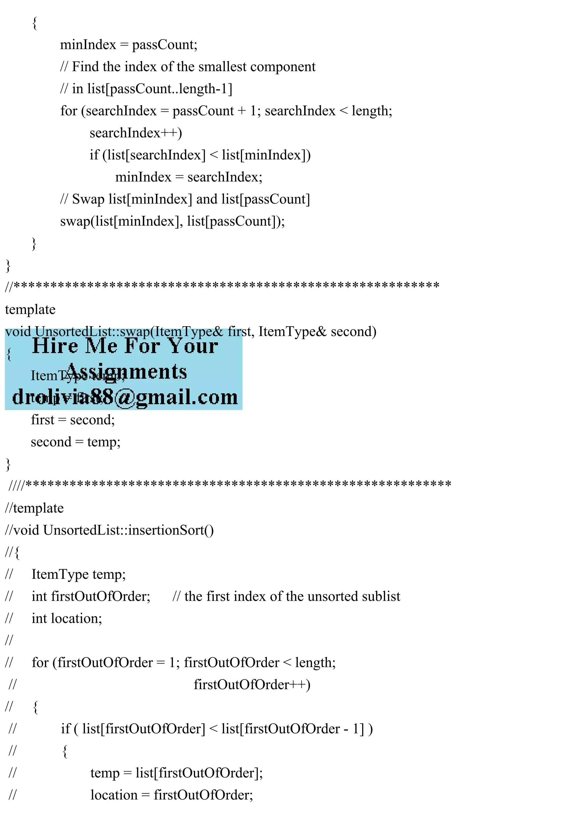 { minIndex = passCount; // Find the index of the smallest component // in list[passCount..length-1] for (searchIndex = passCount + 1; searchIndex < length; searchIndex++) if (list[searchIndex] < list[minIndex]) minIndex = searchIndex; // Swap list[minIndex] and list[passCount] swap(list[minIndex], list[passCount]); } } //********************************************************** template void UnsortedList::swap(ItemType& first, ItemType& second) { ItemType temp; temp = first; first = second; second = temp; } ////********************************************************** //template //void UnsortedList::insertionSort() //{ // ItemType temp; // int firstOutOfOrder; // the first index of the unsorted sublist // int location; // // for (firstOutOfOrder = 1; firstOutOfOrder < length; // firstOutOfOrder++) // { // if ( list[firstOutOfOrder] < list[firstOutOfOrder - 1] ) // { // temp = list[firstOutOfOrder]; // location = firstOutOfOrder; 