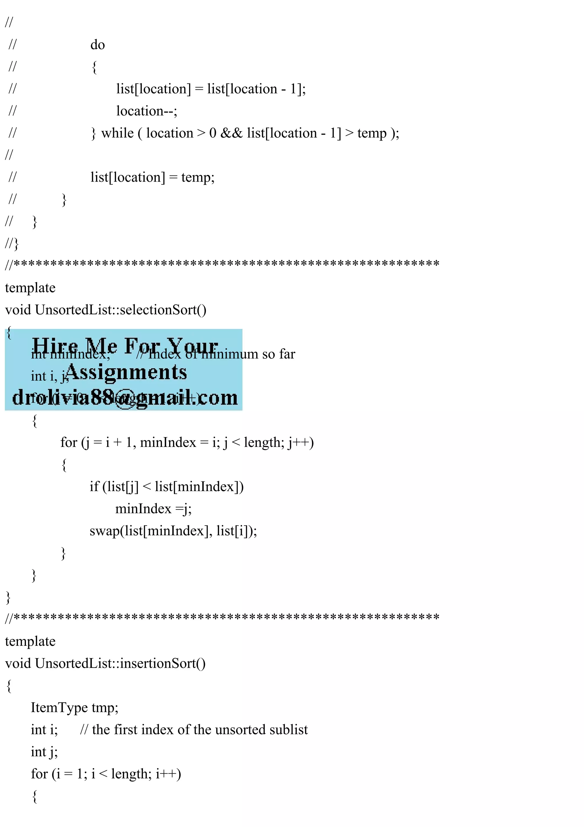 // // do // { // list[location] = list[location - 1]; // location--; // } while ( location > 0 && list[location - 1] > temp ); // // list[location] = temp; // } // } //} //********************************************************** template void UnsortedList::selectionSort() { int minIndex; // Index of minimum so far int i, j; for (i = 0; i < length - 1; i++) { for (j = i + 1, minIndex = i; j < length; j++) { if (list[j] < list[minIndex]) minIndex =j; swap(list[minIndex], list[i]); } } } //********************************************************** template void UnsortedList::insertionSort() { ItemType tmp; int i; // the first index of the unsorted sublist int j; for (i = 1; i < length; i++) { 