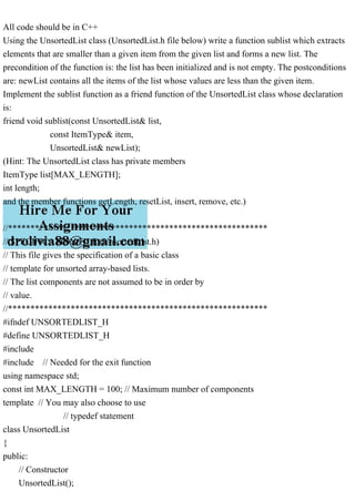 All code should be in C++
Using the UnsortedList class (UnsortedList.h file below) write a function sublist which extracts
elements that are smaller than a given item from the given list and forms a new list. The
precondition of the function is: the list has been initialized and is not empty. The postconditions
are: newList contains all the items of the list whose values are less than the given item.
Implement the sublist function as a friend function of the UnsortedList class whose declaration
is:
friend void sublist(const UnsortedList& list,
const ItemType& item,
UnsortedList& newList);
(Hint: The UnsortedList class has private members
ItemType list[MAX_LENGTH];
int length;
and the member functions getLength, resetList, insert, remove, etc.)
//**********************************************************
// SPECIFICATION FILE (UnsortedList.h)
// This file gives the specification of a basic class
// template for unsorted array-based lists.
// The list components are not assumed to be in order by
// value.
//**********************************************************
#ifndef UNSORTEDLIST_H
#define UNSORTEDLIST_H
#include
#include // Needed for the exit function
using namespace std;
const int MAX_LENGTH = 100; // Maximum number of components
template // You may also choose to use
// typedef statement
class UnsortedList
{
public:
// Constructor
UnsortedList();
 