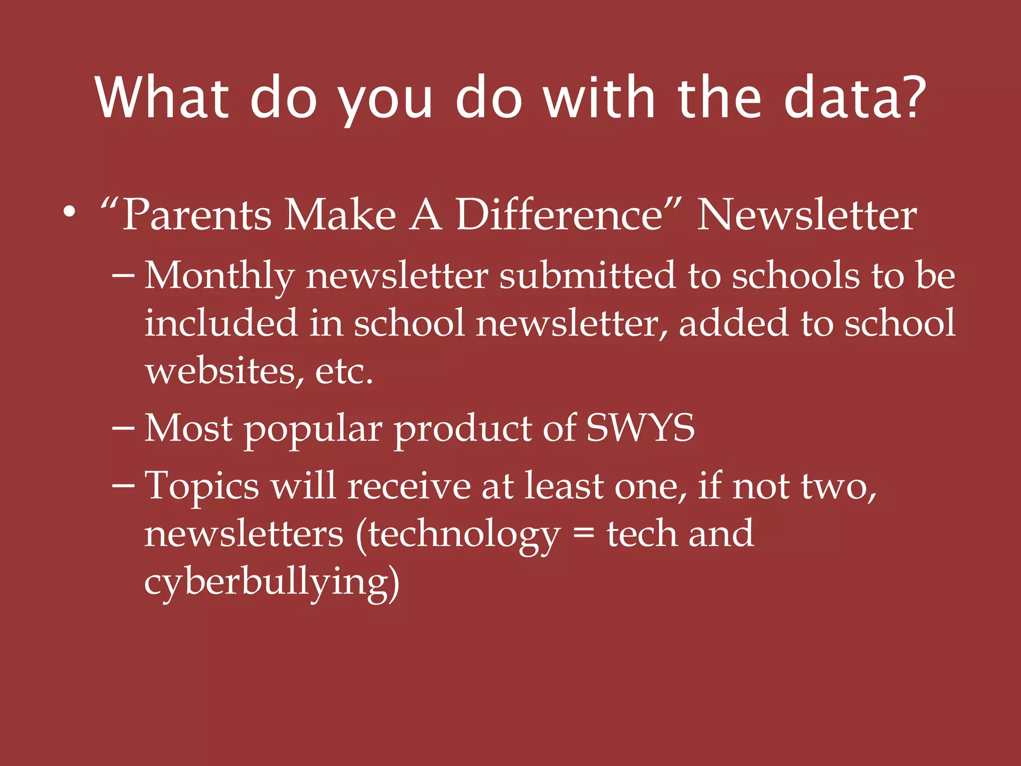What do you do with the data?
• “Parents Make A Difference” Newsletter
– Monthly newsletter submitted to schools to be
included in school newsletter, added to school
websites, etc.
– Most popular product of SWYS
– Topics will receive at least one, if not two,
newsletters (technology = tech and
cyberbullying)
 