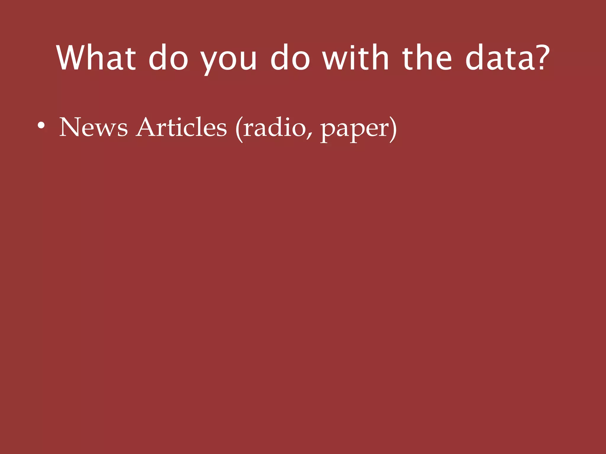 • News Articles (radio, paper)
What do you do with the data?
 