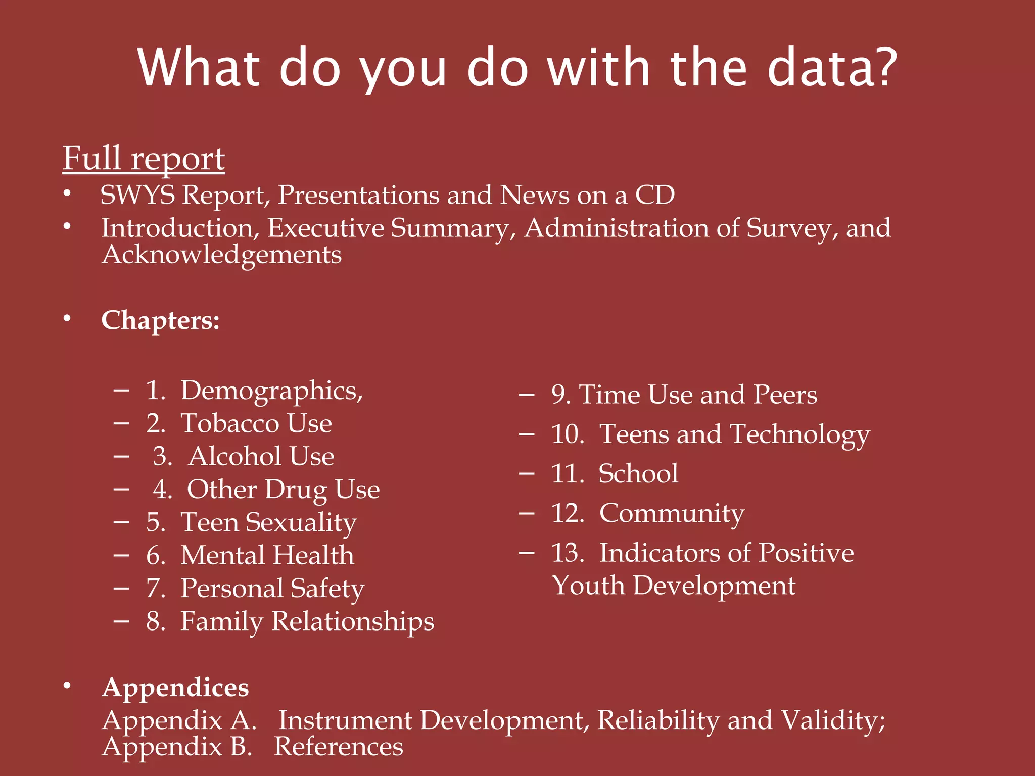 What do you do with the data?
Full report
• SWYS Report, Presentations and News on a CD
• Introduction, Executive Summary, Administration of Survey, and
Acknowledgements
 
• Chapters:
– 1. Demographics,
– 2. Tobacco Use
– 3. Alcohol Use
– 4. Other Drug Use
– 5. Teen Sexuality
– 6. Mental Health
– 7. Personal Safety
– 8. Family Relationships
  
• Appendices
  Appendix A. Instrument Development, Reliability and Validity;
Appendix B. References
– 9. Time Use and Peers
– 10. Teens and Technology
– 11. School
– 12. Community
– 13. Indicators of Positive
Youth Development
 