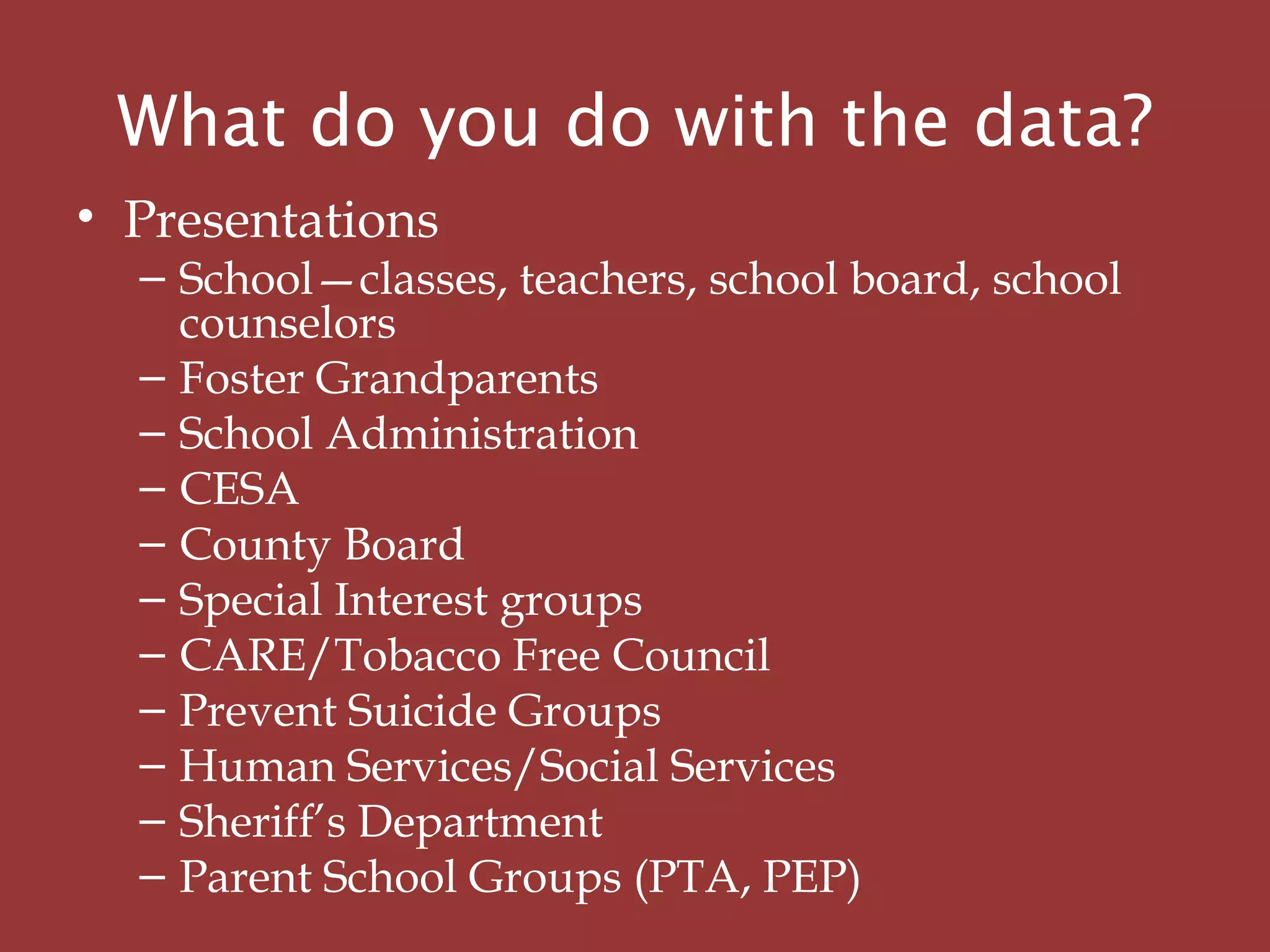 What do you do with the data?
• Presentations
– School—classes, teachers, school board, school
counselors
– Foster Grandparents
– School Administration
– CESA
– County Board
– Special Interest groups
– CARE/Tobacco Free Council
– Prevent Suicide Groups
– Human Services/Social Services
– Sheriff’s Department
– Parent School Groups (PTA, PEP)
 