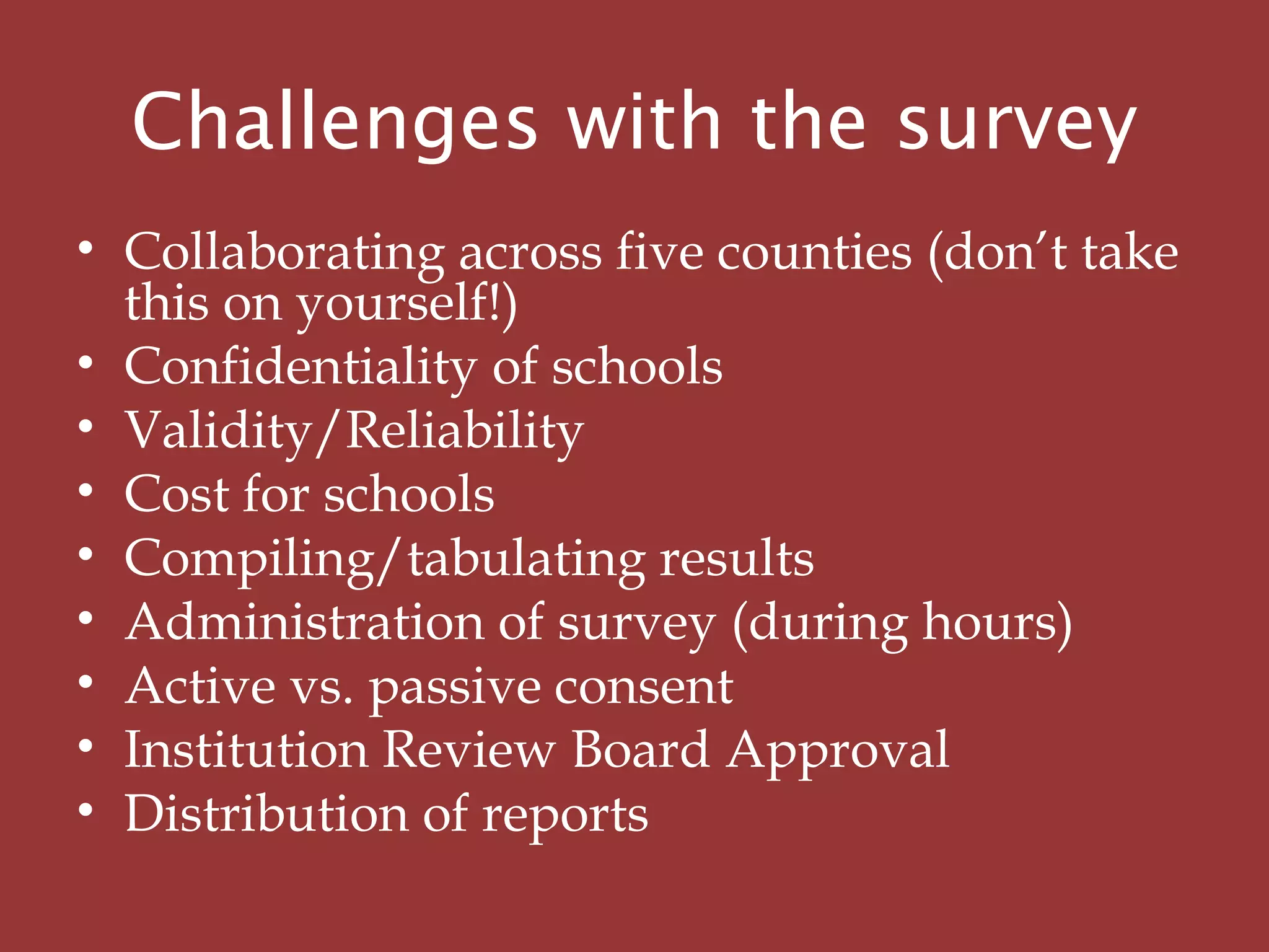 Challenges with the survey
• Collaborating across five counties (don’t take
this on yourself!)
• Confidentiality of schools
• Validity/Reliability
• Cost for schools
• Compiling/tabulating results
• Administration of survey (during hours)
• Active vs. passive consent
• Institution Review Board Approval
• Distribution of reports
 
