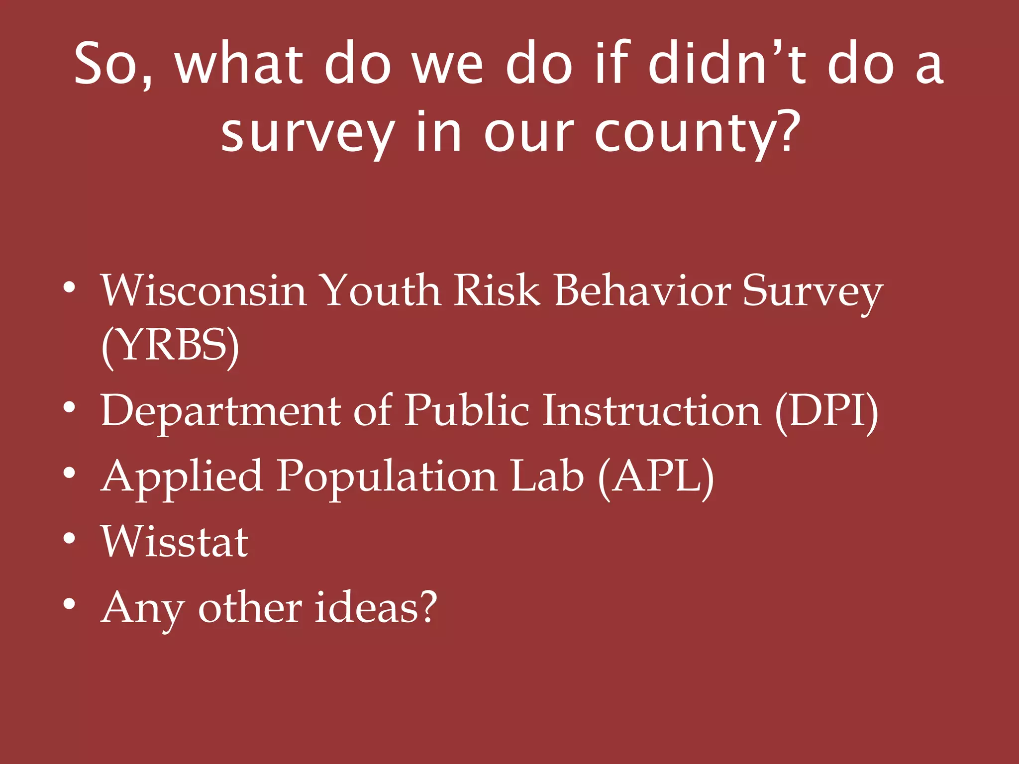 So, what do we do if didn’t do a
survey in our county?
• Wisconsin Youth Risk Behavior Survey
(YRBS)
• Department of Public Instruction (DPI)
• Applied Population Lab (APL)
• Wisstat
• Any other ideas?
 