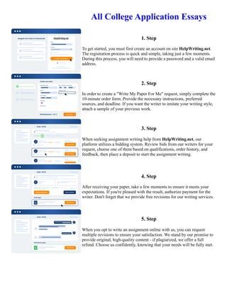 All College Application Essays
1. Step
To get started, you must first create an account on site HelpWriting.net.
The registration process is quick and simple, taking just a few moments.
During this process, you will need to provide a password and a valid email
address.
2. Step
In order to create a "Write My Paper For Me" request, simply complete the
10-minute order form. Provide the necessary instructions, preferred
sources, and deadline. If you want the writer to imitate your writing style,
attach a sample of your previous work.
3. Step
When seeking assignment writing help from HelpWriting.net, our
platform utilizes a bidding system. Review bids from our writers for your
request, choose one of them based on qualifications, order history, and
feedback, then place a deposit to start the assignment writing.
4. Step
After receiving your paper, take a few moments to ensure it meets your
expectations. If you're pleased with the result, authorize payment for the
writer. Don't forget that we provide free revisions for our writing services.
5. Step
When you opt to write an assignment online with us, you can request
multiple revisions to ensure your satisfaction. We stand by our promise to
provide original, high-quality content - if plagiarized, we offer a full
refund. Choose us confidently, knowing that your needs will be fully met.
All College Application Essays All College Application Essays
 