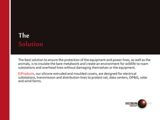 The
Solution
The best solution to ensure the protection of the equipment and power lines, as well as the
animals, is to insulate the bare metalwork and create an environment for wildlife to roam
substations and overhead lines without damaging themselves or the equipment.
E/Products, our silicone extruded and moulded covers, are designed for electrical
substations, transmission and distribution lines to protect rail, data centers, OP&G, solar
and wind farms.
 