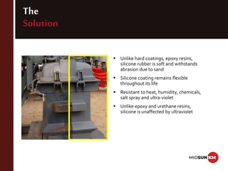 The
Solution
 Unlike hard coatings, epoxy resins,
silicone rubber is soft and withstands
abrasion due to sand
 Silicone coating remains flexible
throughout its life
 Resistant to heat, humidity, chemicals,
salt spray and ultra-violet
 Unlike epoxy and urethane resins,
silicone is unaffected by ultraviolet
 
