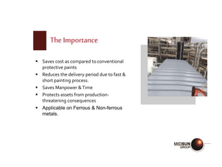 The Importance
 Saves cost as compared to conventional
protective paints
 Reduces the delivery period due to fast &
short painting process.
 Saves Manpower &Time
 Protects assets from production-
threatening consequences
 Applicable on Ferrous & Non-ferrous
metals.
 