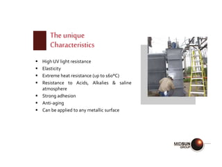 The unique
Characteristics
 High UV light resistance
 Elasticity
 Extreme heat resistance (up to 160°C)
 Resistance to Acids, Alkalies & saline
atmosphere
 Strong adhesion
 Anti-aging
 Can be applied to any metallic surface
 