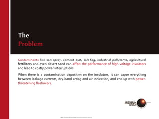 Source: RTV SILICONE INSULATOR COATINGS Technical Evaluation and Performance | Neelesh Arora
The
Problem
Contaminants like salt spray, cement dust, salt fog, industrial pollutants, agricultural
fertilizers and even desert sand can affect the performance of high voltage insulators
and lead to costly power interruptions.
When there is a contamination deposition on the insulators, it can cause everything
between leakage currents, dry-band arcing and air ionization, and end up with power-
threatening flashovers.
 