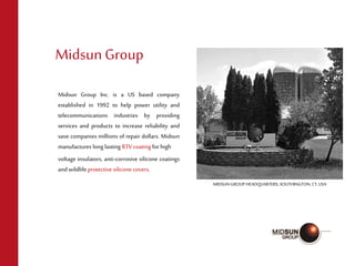 Midsun Group Inc. is a US based company
established in 1992 to help power utility and
telecommunications industries by providing
services and products to increase reliability and
save companies millions of repair dollars. Midsun
manufactures long lasting RTV coating forhigh
voltage insulators, anti-corrosive silicone coatings
andwildlife protective silicone covers.
MidsunGroup
MIDSUN GROUP HEADQUARTERS, SOUTHINGTON, CT,USA
 
