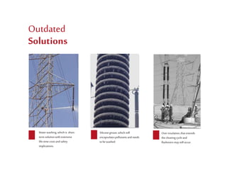 Waterwashing,which is short-
termsolutionwith extensive
life-timecostsandsafety
implications.
Outdated
Solutions
Over insulation,that extends
the cleaningcycleand
flashoversmaystilloccur.
Siliconegrease,which still
encapsulatespollutantsand needs
to be washed.
 