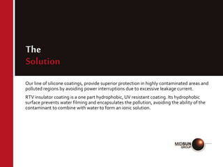 The
Solution
Our line of silicone coatings, provide superior protection in highly contaminated areas and
polluted regions by avoiding power interruptions due to excessive leakage current.
RTV insulator coating is a one part hydrophobic, UV resistant coating. Its hydrophobic
surface prevents water filming and encapsulates the pollution, avoiding the ability of the
contaminant to combine with water to form an ionic solution.
 