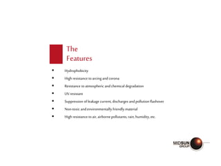 The
Features
 Hydrophobicity
 High resistance toarcing and corona
 Resistance toatmospheric andchemical degradation
 UV resistant
 Suppression of leakage current, discharges andpollution flashover
 Non-toxic andenvironmentally friendly material
 High resistance toair,airborne pollutants, rain,humidity, etc.
 