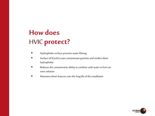  Hydrophobic surface prevents water filming
 Surface oil (Cyclic) coats contaminant particles andrenders them
hydrophobic
 Reduces the contaminants ability to combine with water toform an
ionic solution
 Maintains these features over the long life of the installation
How does
HVICprotect?
 
