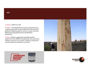 AEP
USA
Location:California, USA
Problem: The degradation of various equipment was
creating exposures to natural elements and industrial
pollution, allowing water to come in, cause numerous
flashovers and jeopardize the overhead line
equipment.
Solution: Midsun suggested using Silprocoat to
protect from the effects of weathering.The work done
will last a minimum of 15 years, making it a long-term
and cost-effective solution to corrosion.
 