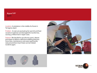 RepsolYPF
Spain
Location:A substation in the middle of a forest in
Tarragona,Spain
Problem: A civet cat was looking for warmth and food
caused an explosion and damaged the transformer,
causing 5 millions lost in repair costs.
Solution:We decided to use silicone covers, sleeves
and sheets to deliver a definitive wildlife protection.
Since then, maintenance costs were significantly
reduced and there hasn't been animal-related
incidents again.
 