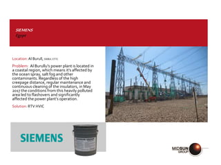 SIEMENS
Egypt
Location: Al Burull, 500kV, ETTC
Problem: Al Burullu’s power plant is located in
a coastal region, which means it’s affected by
the ocean spray, salt fog and other
contaminants. Regardless of the high
creepage distance, regular maintenance and
continuous cleaning of the insulators, in May
2017 the conditions from this heavily polluted
area led to flashovers and significantly
affected the power plant’s operation.
Solution: RTV HVIC
 
