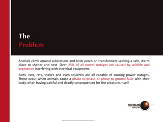 Source: RTV SILICONE INSULATOR COATINGS Technical Evaluation and Performance | Neelesh Arora
The
Problem
Animals climb around substations and birds perch on transformers seeking a safe, warm
place to shelter and nest. Over 25% of all power outages are caused by wildlife and
vegetation interfering with electrical equipment.
Birds, cats, rats, snakes and even squirrels are all capable of causing power outages.
These occur when animals cause a phase to phase or phase-to-ground fault with their
body, often having painful and deadly consequences for the creatures itself.
 