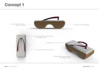 Concept 1
Lewis Pak GloballersBrief Geta for the elderly
Soft padded surface for comfort
Symmetrical strap to allow use by either foot
Maintains tradition of being manufactured
from a single block of wood
Curved front and rear allows user to
walk more comfortably
More rectangular shape for males with more
rounded shape for females
Larger ‘teeth’ to provide extra stability
 
