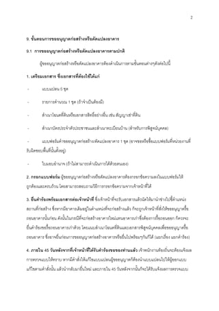 2
9. ขั้นตอนการขออนุญาตก่อสร้างหรือดัดแปลงอาคาร
9.1 การขออนุญาตก่อสร้างหรือดัดแปลงอาคารตามปกติ
ผู้ขออนุญาตก่อสร้างหรือดัดแปลงอาคารต้องดาเนินการตามขั้นตอนต่างๆดังต่อไปนี้
1. เตรียมเอกสาร ซึ่งเอกสารที่ต้องใช้ได้แก่
- แบบแปลน 5 ชุด
- รายการคานวณ 1 ชุด (ถ้าจาเป็นต้องมี)
- สาเนาโฉนดที่ดินหรือเอกสารสิทธิ์อย่างอื่น เช่น สัญญาเช่าที่ดิน
- สาเนาบัตรประจาตัวประชาชนและสาเนาทะเบียนบ้าน (สาหรับการพิสูจน์บุคคล)
- แบบฟอร์มคาขออนุญาตก่อสร้าง/ดัดแปลงอาคาร 1 ชุด (อาจขอหรือซื้อแบบฟอร์มที่หน่วยงานที่
รับผิดชอบพื้นที่นั้นตั้งอยู่)
- ใบมอบอานาจ (ถ้าไม่สามารถดาเนินการได้ด้วยตนเอง)
2. กรอกแบบฟอร์ม ผู้ขออนุญาตก่อสร้างหรือดัดแปลงอาคารต้องกรอกข้อความลงในแบบฟอร์มให้
ถูกต้องและครบถ้วน โดยสามารถสอบถามวิธีการกรอกข้อความจากเจ้าหน้าที่ได้
3. ยื่นคาร้องพร้อมเอกสารต่อเจ้าหน้าที่ ซึ่งเจ้าหน้าที่จะรับเอกสารแล้วนัดให้มานาช่างไปชี้ตาแหน่ง
สถานที่ก่อสร้าง ซึ่งหากมีอาคารเดิมอยู่ในตาแหน่งที่จะก่อสร้างแล้ว ก็จะถูกเจ้าหน้าที่สั่งให้ขออนุญาตรื้อ
ถอนอาคารนั้นก่อน ดังนั้นในกรณีที่จะก่อสร้างอาคารใหม่แทนอาคารเก่าซึ่งต้องการรื้อถอนออก ก็ควรจะ
ยื่นคาร้องขอรื้อถอนอาคารเก่าด้วย โดยแนบสาเนาโฉนดที่ดินและเอกสารพิสูจน์บุคคลเพื่อขออนุญาตรื้อ
ถอนอาคาร ซึ่งอาจยื่นก่อนการขออนุญาตก่อสร้างอาคารหรือยื่นไปพร้อมๆกันก็ได้ (แยกเรื่อง แยกคาร้อง)
4. ภายใน 45 วันหลังจากที่เจ้าหน้าที่ได้รับคาร้องขอของท่านแล้ว เจ้าพนักงานท้องถิ่นจะต้องแจ้งผล
การตรวจแบบให้ทราบ หากมีคาสั่งให้แก้ไขแบบแปลนผู้ขออนุญาตก็ต้องนาแบบแปลนไปให้ผู้ออกแบบ
แก้ไขตามคาสั่งนั้น แล้วนากลับมายื่นใหม่ และภายใน 45 วันหลังจากนั้นก็จะได้รับแจ้งผลการตรวจแบบ
 