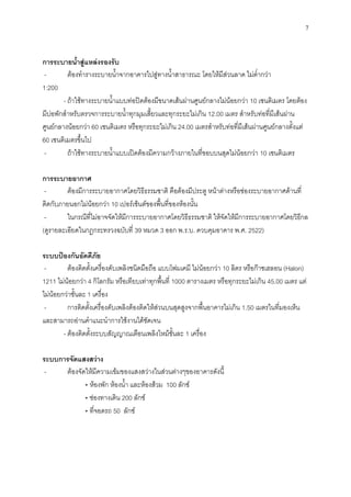 7
การระบายน้าสู่แหล่งรองรับ
- ต้องทารางระบายน้าจากอาคารไปสู่ทางน้าสาธารณะ โดยให้มีส่วนลาด ไม่ต่ากว่า
1:200
- ถ้าใช้ทางระบายน้าแบบท่อปิดต้องมีขนาดเส้นผ่านศูนย์กลางไม่น้อยกว่า 10 เซนติเมตร โดยต้อง
มีบ่อพักสาหรับตรวจการระบายน้าทุกมุมเสี้ยวและทุกระยะไม่เกิน 12.00 เมตร สาหรับท่อที่มีเส้นผ่าน
ศูนย์กลางน้อยกว่า 60 เซนติเมตร หรือทุกระยะไม่เกิน 24.00 เมตรสาหรับท่อที่มีเส้นผ่านศูนย์กลางตั้งแต่
60 เซนติเมตรขึ้นไป
- ถ้าใช้ทางระบายน้าแบบเปิดต้องมีความกว้างภายในที่ขอบบนสุดไม่น้อยกว่า 10 เซนติเมตร
การระบายอากาศ
- ต้องมีการระบายอากาศโดยวิธีธรรมชาติ คือต้องมีประตู หน้าต่างหรือช่องระบายอากาศด้านที่
ติดกับภายนอกไม่น้อยกว่า 10 เปอร์เช็นต์ของพื้นที่ของห้องนั้น
- ในกรณีที่ไม่อาจจัดให้มีการระบายอากาศโดยวิธีธรรมชาติ ให้จัดให้มีการระบายอากาศโดยวิธีกล
(ดูรายละเอียดในกฎกระทรวงฉบับที่ 39 หมวด 3 ออก พ.ร.บ. ควบคุมอาคาร พ.ศ. 2522)
ระบบป้องกันอัคคีภัย
- ต้องติดตั้งเครื่องดับเพลิงชนิดมือถือ แบบโฟมเคมี ไม่น้อยกว่า 10 ลิตร หรือก๊าซเฮลอน (Halon)
1211 ไม่น้อยกว่า 4 กิโลกรัม หรือเทียบเท่าทุกพื้นที่ 1000 ตารางเมตร หรือทุกระยะไม่เกิน 45.00 เมตร แต่
ไม่น้อยกว่าชั้นละ 1 เครื่อง
- การติดตั้งเครื่องดับเพลิงต้องติดให้ส่วนบนสุดสูงจากพื้นอาคารไม่เกิน 1.50 เมตรในที่มองเห็น
และสามารถอ่านคาแนะนาการใช้งานได้ชัดเจน
- ต้องติดตั้งระบบสัญญาณเตือนเพลิงไหม้ชั้นละ 1 เครื่อง
ระบบการจัดแสงสว่าง
- ต้องจัดให้มีความเข้มของแสงสว่างในส่วนต่างๆของอาคารดังนี้
• ห้องพัก ห้องน้า และห้องส้วม 100 ลักซ์
• ช่องทางเดิน 200 ลักซ์
• ที่จอดรถ 50 ลักซ์
 
