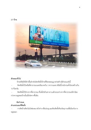 4
2.7 ป้าย
ลักษณะทั่วไป
ป้ายหรือสิ่งที่สร้างขึ้นสาหรับติดหรือตั้งป้ายที่ต้องขออนุญาตก่อสร้างมีลักษณะดังนี้
- ติดหรือตั้งไว้เหนือที่สาธารณะและมีขนาดเกิน 1 ตารางเมตร หรือมีน้าหนักรวมทั้งโครงสร้างเกิน
10 กิโลกรัม
- ติดหรือตั้งไว้ห่างจากที่สาธารณะ ซึ่งเมื่อวัดในทางราบแล้วระยะห่างจากที่สาธารณะมีค่าน้อย
กว่าความสูงของป้ายนั้นเมื่อวัดจากพื้นดิน
ข้อกาหนด
ตาแหน่งและที่ติดตั้ง
- การติดป้ายต้องไม่บังช่องลม หน้าต่าง หรือประตู และต้องติดตั้งด้วยวัตถุถาวรเพื่อป้องกันการ
หลุดออก
 