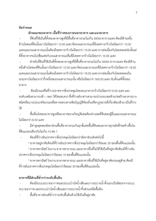 3
ข้อกาหนด
ลักษณะของอาคาร เนื้อที่ว่างของภายนอกอาคาร และแนวอาคาร
- ที่ดินที่ใช้เป็นที่ตั้งของอาคารสูงที่มีพื้นที่อาคารรวมไม่เกิน 30000 ตารางเมตร ต้องมีด้านหนึ่ง
ด้านใดของที่ดินนั้นยาวไม่น้อยกว่า 12.00 เมตร ติดถนนสาธารณะที่มีเขตทางกว้างไม่น้อยกว่า 10.00
เมตรและถนนสาธารณะนั้นต้องมีเขตทางกว้างไม่น้อยกว่า 10.00 เมตร ยาวต่อเนื่องกันโดยตลอดนับตั้งแต่
ที่ตั้งอาคารจนไปเชื่อมต่อกับถนนสาธารณะอื่นที่มีเขตทางกว้างไม่น้อยกว่า 10.00 เมตร
- สาหรับที่ดินที่ใช้เป็นที่ตั้งของอาคารสูงที่มีพื้นที่อาคารรวมไม่เกิน 30000 ตารางเมตร ต้องมีด้าน
หนึ่งด้านใดของที่ดินนั้นยาวไม่น้อยกว่า 12.00 เมตร ติดถนนสาธารณะที่มีเขตทางกว้างไม่น้อยกว่า 18.00
เมตรและถนนสาธารณะนั้นต้องมีเขตทางกว้างไม่น้อยกว่า 18.00 เมตร ยาวต่อเนื่องกันโดยตลอดเป็น
ระยะทางไม่น้อยวกว่ากึ่งหนึ่งของถนนสาธารณะนั้น หรือไม่น้อยกว่า 500.00 เมตร นับตั้งแต่ที่ตั้งของ
อาคาร
- ต้องมีถนนหรือที่ว่างปราศจากสิ่งปกคลุมโดยรอบอาคารกว้างไม่น้อยกว่า 6.00 เมตร และ
รถดับเพลิงสามารถเข้า – ออก ได้โดยสะดวก ซึ่งที่ว่างดังกล่าวสามารถนาระยะเขตห้ามก่อสร้างอาคารบาง
ชนิดหรือบางประเภทริมถนนหรือทางหลวงตามข้อบัญญัติท้องถิ่นหรือกฎหมายที่เกี่ยวข้องเข้ามาเป็นที่ว่าง
ได้
- พื้นที่ผนังของอาคารสูงหรืออาคารขนาดใหญ่พิเศษต้องห่างเขตที่ดินของผู้อื่นและถนนสาธารณะ
ไม่น้อยกว่า 6.00 เมตร
- มีค่าสูงสุดของอัตราส่วนพื้นที่อาคารรวมกันทุกชั้นต่อพื้นที่ดินของอาคารทุกหลังที่ก่อสร้างขึ้นใน
ที่ดินแปลงเดียวกันไม่เกิน 10 ต่อ 1
- ต้องมีที่ว่างอันปราศจากสิ่งปกคลุมไม่น้อยกว่าอัตราส่วนดังต่อไปนี้
* อาคารอยู่อาศัยต้องมีที่ว่างอันปราศจากสิ่งปกคลุมไม่น้อยกว่าร้อยละ 30 ของพื้นที่ดินแปลงนั้น
* อาคารพาณิชย์ โรงงาน อาคารสาธารณะ และอาคารอื่นที่ไม่ได้ใช้เป็นที่อยู่อาศัยต้องมีที่ว่างอัน
ปราศจากสิ่งปกคลุมไม่น้อยกว่าร้อยละ 10 ของพื้นที่ดินแปลงนั้น
* อาคารพาณิชย์ โรงงาน อาคารสาธารณะ และอาคารอื่นที่ใช้เป็นที่อยู่อาศัยรวมอยู่ด้วย ต้องมี
ที่ว่างอันปราศจากสิ่งปกคลุมไม่น้อยกว่าร้อยละ 30 ของพื้นที่ดินแปลงนั้น
อาคารที่มีส่วนที่ต่ากว่าระดับพื้นดิน
- ต้องมีระบบระบายอากาศและระบบบาบัดน้าเสียและการระบายน้าทิ้งแยกเป็นอิสระจากระบบ
ระบายอากาศ และระบบบาบัดน้าเสียและการระบายน้าทิ้งส่วนเหนือพื้นดิน
- พื้นที่อาคารส่วนทีต่ากว่าระดับพื้นดินห้ามใช้เป็นที่อยู่อาศัย
 