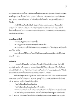 11
45.00 เมตร แต่ไม่น้อยกว่าชั้นละ 1 เครื่อง การติดตั้งเครื่องดับเพลิงแบบมือถือต้องติดตั้งให้ส่วนบนสุดของ
ตัวเครื่องสูงจากระดับพื้นอาคารไม่เกิน 1.50 เมตร ในที่มองเห็น สามารถอ่านคาแนะนาการใช้ได้ชัดเจน
และสามารถเข้าใช้สอยได้โดยสะดวก เครื่องดับเพลิงแบบมือถือต้องมีขนาดบรรจุสารเคมีไม่น้อยกว่า 4
กิโลกรัม
- ต้องจัดให้มีระบบดับเพลิงอัตโนมัติ เช่น ระบบฉีดฝอย (sprinkle system) หรือระบบอื่นที่
เทียบเท่า ที่สามารถทางานได้ด้วยตัวเองทันที เมื่อมีเพลิงไหม้ โดยให้สามารถทางานครอบคลุมพื้นที่
ทั้งหมดทุกชั้น ในการนี้ให้แสดงแบบแปลนและรายการประกอบแบบแปลนของระบบดับเพลิงอัตโนมัติใน
แต่ละชั้นของอาคารไว้ด้วย
ระบบเตือนเพลิงไหม้
- ต้องมีระบบสัญญาณเตือนเพลิงไหม้ทุกชั้น
- ระบบสัญญาณเตือนเพลิงไหม้ อย่างน้อยต้องประกอบด้วย
1. อุปกรณ์ส่งสัญญาณเพื่อให้หนีไฟที่สามารถส่งเสียงหรือสัญญาณให้คนที่อยู่ในอาคารได้ยินหรือ
ทราบได้อย่างทั่วถึง
2. อุปกรณ์แจ้งเหตุที่มีทั้งระบบแจ้งเหตุอัตโนมัติและระบบแจ้งเหตุแบบใช้มือกด เพื่อให้อุปกรณ์
ตามข้อที่ 1 ทางาน
บันไดหนีไฟ
- อาคารสูงต้องมีบันไดหนีไฟจากชั้นสูงสุดหรือดาดฟ้าสู่พื้นดินอย่างน้อย 2 บันได ตั้งอยู่ในที่ที่
บุคคลไม่ว่าจะอยู่ ณ จุดใดของอาคารสามารถมาถึงบันไดหนีไฟได้สะดวก โดยแต่ละบันไดหนีไฟต้องอยู่
ห่างกันไม่เกิน 600.00 เมตร เมื่อวัดตามแนวทางเดิน โดยต้องแสดงการคานวณระบบบันไดหนีไฟให้เห็นว่า
สามารถใช้ลาเลียงบุคคลทั้งหมดในอาคารออกนอกอาคารได้ภายใน 1 ชั่วโมง
- ต้องทาด้วยวัสดุทนไฟและไม่ผุกร่อน เช่น คอนกรีตเสริมเหล็ก เป็นต้น มีความกว้างไม่น้อยกว่า 80
เซนติเมตร ลูกนอนกว้างไม่น้อยกว่า 22 เซนติเมตร ลูกตั้งสูงไม่เกิน 20 เซนติเมตร มีชานพักกว้างไม่น้อย
กว่า 90 เซนติเมตร และมีราวบันไดอย่างน้อย 1 ด้าน
- ห้ามสร้างบันไดหนีไฟเป็นแบบบันไดเวียน
- ห้ามสร้างบันไดหนีไฟเป็นแบบบันไดในแนวดิ่ง (บันไดลิง)
- บันไดหนีไฟและชานพักส่วนที่อยู่ภายนอกอาคารต้องมีผนังด้านที่บันไดพาดผ่านเป็นผนังกันไฟ
- บันไดหนีไฟที่อยู่ภายในอาคารต้องมีผนังกันไฟซึ่งเป็นผนังทึบที่ก่อด้วยอิฐธรรมดาหนาไม่น้อย
กว่า 18 เซนติเมตร และไม่มีช่องที่ให้ไฟหรือควันผ่านได้ หรือจะเป็นผนังทึบที่ทาด้วยคอนกรีตเสริมเหล็ก
 