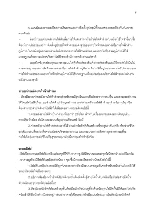 8
5. แผนผังและรายละเอียดการเดินสายและการติดตั้งอุปกรณ์ทั้งหมดของระบบป้องกันอันตราย
จากฟ้าผ่า
- ต้องมีระบบจ่ายพลังงานไฟฟ้าเพื่อการให้แสงสว่างหรือกาลังไฟฟ้าสาหรับเครื่องใช้ไฟฟ้าอื่นๆ ซึ่ง
ต้องมีการเดินสายและการติดตั้งอุปกรณ์ไฟฟ้าตามมาตรฐานของการไฟฟ้านครหลวงหรือการไฟฟ้าส่วน
ภูมิภาค ในกรณีอยู่นอกเขตความรับผิดชอบของการไฟฟ้านครหลวงและการไฟฟ้าส่วนภูมิภาคให้ใช้
มาตรฐานเพื่อความปลอดภัยทางไฟฟ้าของสานักงานพลังงานแห่งชาติ
- แผงสวิตซ์วงจรย่อยทุกแผงของระบบไฟฟ้าต้องต่อลงดิน ซึ่งการต่อลงดินและวิธีการต่อให้เป็นไป
ตามมาตรฐานของการไฟฟ้านครหลวงหรือการไฟฟ้าส่วนภูมิภาค ในกรณีที่อยู่นอกเขตความรับผิดชอบของ
การไฟฟ้านครหลวงและการไฟฟ้าส่วนภูมิภาคให้ใช้มาตรฐานเพื่อความปลอดภัยทางไฟฟ้าของสานักงาน
พลังงานแห่งชาติ
ระบบจ่ายพลังงานไฟฟ้าสารอง
- ต้องมีระบบจ่ายพลังงานไฟฟ้าสารองสาหรับกรณีฉุกเฉินแยกเป็นอิสระจากระบบอื่น และสามารถทางาน
ได้โดยอัตโนมัติเมื่อระบบจ่ายไฟฟ้าปกติหยุดทางาน แหล่งจ่ายพลังงานไฟฟ้าสารองสาหรับกรณีฉุกเฉิน
ต้องสามารถจ่ายพลังงานไฟฟ้าได้เพียงพอตามเกณฑ์ดังต่อไปนี้
1. จ่ายพลังงานไฟฟ้าเป็นเวลาไม่น้อยกว่า 2 ชั่วโมง สาหรับเครื่องหมายแสดงทางเดินฉุกเฉิน
ทางเดิน ห้องโถง บันได และระบบสัญญาณเตือนเพลิงไหม้
2. จ่ายพลังงานไฟฟ้าตลอดเวลาที่ใช้งานสาหรับลิฟต์ดับเพลิง เครื่องสูบน้าดับเพลิง ห้องช่วยชีวิต
ฉุกเฉิน ระบบสื่อสารเพื่อความปลอดภัยของสาธารณะ และกระบวนการผลิตทางอุตสาหกรรมที่จะ
ก่อให้เกิดอันตรายต่อชีวิตหรือสุขภาพอนามัยเมื่อกระแสไฟฟ้าขัดข้อง
ระบบลิฟต์
- ลิฟต์โดยสารและลิฟต์ดังเพลิงแต่ละชุดที่ใช้กับอาคารสูงให้มีขนาดมวลบรรทุกไม่น้อยกว่า 630 กิโลกรัม
- อาคารสูงต้องมีลิฟต์ดับเพลิงอย่างน้อย 1 ชุด ซึ่งมีรายละเอียดอย่างน้อยดังต่อไปนี้
1.ลิฟต์ดับเพลิงต้องจอดได้ทุกชั้นของอาคาร ต้องมีระบบควบคุมพิเศษสาหรับพนักงานดับเพลิงใช้
ขณะเกิดเพลิงไหม้โดยเฉพาะ
2. บริเวณห้องโถงหน้าลิฟต์ดับเพลิงทุกชั้นต้องติดตั้งตู้สายฉีดน้าดับเพลิงหรือหัวต่อสายฉีดน้า
ดับเพลิงและอุปกรณ์ดับเพลิงอื่นๆ
3. ห้องโถงหน้าลิฟต์ดับเพลิงทุกชั้นต้องมีผนังหรือประตูที่ทาด้วยวัตถุทนไฟปิดกั้นมิให้เปลวไฟหรือ
ควันเข้าได้ มีหน้าต่างเปิดออกสู่ภายนอกอาคารได้โดยตรง หรือมีระบบอัดลมภายในห้องโถงหน้าลิฟต์
 