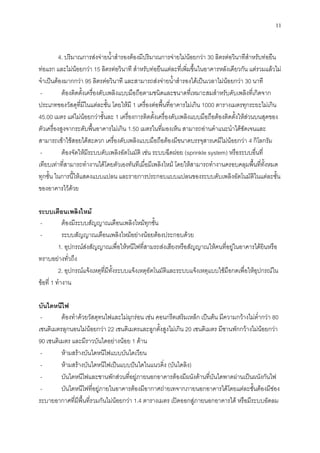 11
4. ปริมาณการส่งจ่ายน้าสารองต้องมีปริมาณการจ่ายไม่น้อยกว่า 30 ลิตรต่อวินาทีสาหรับท่อยืน
ท่อแรก และไม่น้อยกว่า 15 ลิตรต่อวินาที สาหรับท่อยืนแต่ละที่เพิ่มขึ้นในอาคารหลังเดียวกัน แต่รวมแล้วไม่
จาเป็นต้องมากกว่า 95 ลิตรต่อวินาที และสามารถส่งจ่ายน้าสารองได้เป็นเวลาไม่น้อยกว่า 30 นาที
- ต้องติดตั้งเครื่องดับเพลิงแบบมือถือตามชนิดและขนาดที่เหมาะสมสาหรับดับเพลิงที่เกิดจาก
ประเภทของวัสดุที่มีในแต่ละชั้น โดยให้มี 1 เครื่องต่อพื้นที่อาคารไม่เกิน 1000 ตารางเมตรทุกระยะไม่เกิน
45.00 เมตร แต่ไม่น้อยกว่าชั้นละ 1 เครื่องการติดตั้งเครื่องดับเพลิงแบบมือถือต้องติดตั้งให้ส่วนบนสุดของ
ตัวเครื่องสูงจากระดับพื้นอาคารไม่เกิน 1.50 เมตรในที่มองเห็น สามารถอ่านคาแนะนาได้ชัดเจนและ
สามารถเข้าใช้สอยได้สะดวก เครื่องดับเพลิงแบบมือถือต้องมีขนาดบรรจุสารเคมีไม่น้อยกว่า 4 กิโลกรัม
- ต้องจัดให้มีระบบดับเพลิงอัตโนมัติ เช่น ระบบฉีดฝอย (sprinkle system) หรือระบบอื่นที่
เทียบเท่าที่สามารถทางานได้โดยตัวเองทันทีเมื่อมีเพลิงไหม้ โดยให้สามารถทางานครอบคลุมพื้นที่ทั้งหมด
ทุกชั้น ในการนี้ให้แสดงแบบแปลน และรายการประกอบแบบแปลนของระบบดับเพลิงอัตโนมัติในแต่ละชั้น
ของอาคารไว้ด้วย
ระบบเตือนเพลิงไหม้
- ต้องมีระบบสัญญาณเตือนเพลิงไหม้ทุกชั้น
- ระบบสัญญาณเตือนเพลิงไหม้อย่างน้อยต้องประกอบด้วย
1. อุปกรณ์ส่งสัญญาณเพื่อให้หนีไฟที่สามรถส่งเสียงหรือสัญญาณให้คนที่อยู่ในอาคารได้ยินหรือ
ทราบอย่างทั่วถึง
2. อุปกรณ์แจ้งเหตุที่มีทั้งระบบแจ้งเหตุอัตโนมัติและระบบแจ้งเหตุแบบใช้มือกดเพื่อให้อุปกรณ์ใน
ข้อที่ 1 ทางาน
บันไดหนีไฟ
- ต้องทาด้วยวัสดุทนไฟและไม่ผุกร่อน เช่น คอนกรีตเสริมเหล็ก เป็นต้น มีความกว้างไม่ต่ากว่า 80
เซนติเมตรลุกนอนไม่น้อยกว่า 22 เซนติเมตรและลูกตั้งสูงไม่เกิน 20 เซนติเมตร มีชานพักกว้างไม่น้อยกว่า
90 เซนติเมตร และมีราวบันไดอย่างน้อย 1 ด้าน
- ห้ามสร้างบันไดหนีไฟแบบบันไดเวียน
- ห้ามสร้างบันไดหนีไฟเป็นแบบปันใดในแนวดิ่ง (บันไดลิง)
- บันไดหนีไฟและชานพักส่วนที่อยู่ภายนอกอาคารต้องมีผนังด้านที่บันไดพาดผ่านเป็นผนังกันไฟ
- บันไดหนีไฟที่อยู่ภายในอาคารต้องมีอากาศถ่ายเทจากภายนอกอาคารได้โดยแต่ละชั้นต้องมีช่อง
ระบายอากาศที่มีพื้นที่รวมกันไม่น้อยกว่า 1.4 ตารางเมตร เปิดออกสู่ภายนอกอาคารได้ หรือมีระบบอัดลม
 