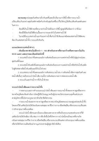 13
หมายเหตุ หน่วยสุขภัณฑ์หมายถึง ตัวเลขที่แสดงถึงปริมาณการใช้น้าหรือการระบายน้า
เปรียบเทียบกันระหว่างสุขภัณฑ์ต่างชนิดกัน สาหรับสุขภัณฑ์อื่นๆ ที่ไม่ได้ระบุให้เทียบเคียงตัวเลขดังแสดง
ในตาราง
- ต้องมีที่เก็บน้าใช้สารองที่สามารถจ่ายน้าในชั่งโมงการใช้น้าสูงสุดได้ไม่น้อยกว่า 2 ชั่วโมง
- ต้องมีวิธีป้องกันมิให้สิ่งปนเปื้อนจากภายนอกเข้าไปในท่อจ่ายน้าได้
- ในกรณีที่ระบบท่อจ่ายน้าแยกกันระหว่างน้าดื่มกับน้าใช้ ต้องแยกชนิดของท่อจ่ายน้าให้ชัดเจน
ห้อง ห้ามต่อท่อจ่ายน้าทั้ง 2 ระบบเข้าด้วยกัน
แบนแปลนระบบท่อน้าต่างๆ
- ต้องมีมาตราส่วนไม่เล็กกว่า 1 : 100 (สาหรับอาคารที่ความกว้างหรือความยาวไม่เกิน
90.00 เมตร) แสดงรายละเอียดดังต่อไปนี้
1. ระบบท่อน้าประปาที่แสดงแผนผังการเดินท่อเป็นระบบจากแหล่งจ่ายน้าหรือไปสู่อุปกรณ์และ
สุขภัณฑ์ทั้งหมด
2. ระบบท่อน้าดับเพลิงที่แสดงแผนผังการเดินท่อเป็นระบบจากแหล่งจ่ายน้าหรือหัวรับน้าดับเพลิง
ไปสู่หัวต่อสายฉีดน้าดับเพลิงและที่เก็บน้าสารอง
3. ระบบท่อระบายน้าที่แสดงแผนผังการเดินท่อระบายน้าฝน การเดินท่อน้าเสียจากสุขภัณฑ์ และ
ท่อน้าเสียอื่นๆ จนถึงระบบบาบัดน้าเสีย รวมทั้งการเดินท่อระบายอากาศของระบบท่อน้าเสีย
4. ระบบเก็บและจ่ายน้าจากที่เก็บน้าสารอง
ระบบบาบัดน้าเสียและการระบายน้าทิ้ง
- การออกแบบและการคานวณระบบบาบัดน้าเสียและการระบายน้าทิ้งของอาคารสูงหรืออาคาร
ขนาดใหญ่พิเศษ ต้องดาเนินการโดยผู้ได้รับใบอนุญาตเป็นผู้ประกอบวิศวกรรมควบคุมตั้งแต่ประเภท
สามัญวิศวกรขึ้นไปตามกฎหมายว่าด้วยวิชาชีพวิศวกรรม
- การระบายน้าฝนออกจากอาคารสูงหรืออาคารขนาดใหญ่พิเศษจะระบายลงสู่แหล่งรองรับน้าทิ้ง
โดยตรงก็ได้ แต่ต้องไม่ก่อให้เกิดภยันตรายต่อสุขภาพ ชีวิต ร่างกาย หรือทรัพย์สิน หรือกระทบกระเทือนต่อ
การรักษาคุณภาพสิ่งแวดล้อม
- ระบบบาบัดน้าเสียจะแยกเป็นระบบอิสระเฉพาะอาคารหรือเป็นระบบรวมของส่วนกลางก็ได้
แต่ต้องไม่ก่อให้เกิดเสียง กลิ่น ฟอง กาก หรือ สิ่งอื่นใดที่เกิดจากการบาบัดนั้นจนถึงขนาดที่อาจเกิด
ภยันตรายต่อสุขภาพ ชีวิต ร่างกาย หรือทรัพย์สิน หรือกระทบกระเทือนต่อการรักษาคุณภาพสิ่งแวดล้อม
หรือก่อให้เกิดความเดือดร้อนราคาญแก่ประชาชนผู้อยู่อาศัยใกล้เคียง
 