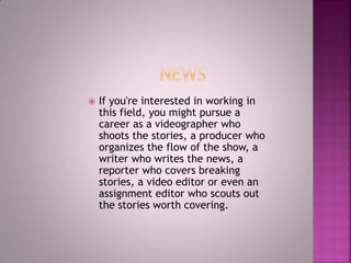  If you're interested in working in
this field, you might pursue a
career as a videographer who
shoots the stories, a producer who
organizes the flow of the show, a
writer who writes the news, a
reporter who covers breaking
stories, a video editor or even an
assignment editor who scouts out
the stories worth covering.
 