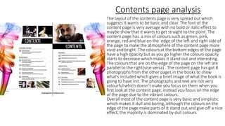 Contents page analysis
The layout of the contents page is very spread out which
suggests it wants to be basic and clear. The font of the
content page is very average with no bold or italic effect to
maybe show that it wants to get straight to the point. The
content page has a mix of colours such as green, pink,
orange, red and blue on the edge of the left and right side of
the page to make the atmosphere of the content page more
vivid and bright. The colours at the bottom edges of the page
have a high opacity but as you go higher the colours opacity
starts to decrease which makes it stand out and interesting.
The colours that are on the edge of the page on the left are
parallel to the right(vise-versa) . The content page has got 8
photographs from the other pages in the books to show
what's included which gives a brief image of what the book is
going to have init. The photographs and text are not very
colourful which doesn’t make you focus on them when you
first look at the content page, instead you focus on the edge
of the page due to the vibrant colours.
Overall most of the content page is very basic and simplistic
which makes it dull and boring, although the colours on the
edge of the page make parts of it stand out and give off a nice
effect, the majority is dominated by dull colours.
 