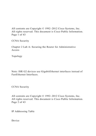 All contents are Copyright © 1992–2012 Cisco Systems, Inc.
All rights reserved. This document is Cisco Public Information.
Page 1 of 43
CCNA Security
Chapter 2 Lab A: Securing the Router for Administrative
Access
Topology
Note: ISR G2 devices use GigabitEthernet interfaces instead of
FastEthernet Interfaces.
CCNA Security
All contents are Copyright © 1992–2012 Cisco Systems, Inc.
All rights reserved. This document is Cisco Public Information.
Page 2 of 43
IP Addressing Table
Device
 