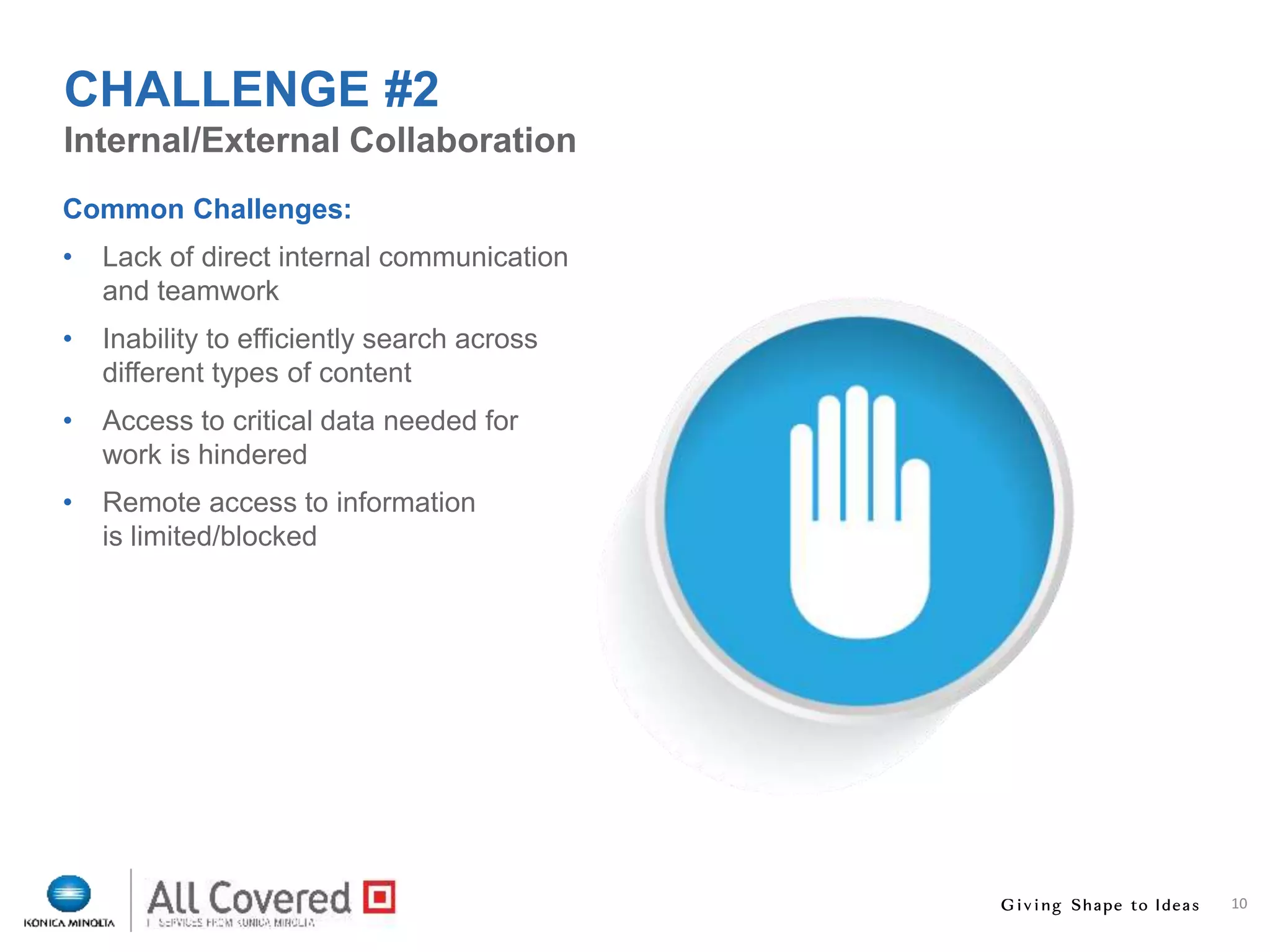 10
Common Challenges:
• Lack of direct internal communication
and teamwork
• Inability to efficiently search across
different types of content
• Access to critical data needed for
work is hindered
• Remote access to information
is limited/blocked
Internal/External Collaboration
CHALLENGE #2
 