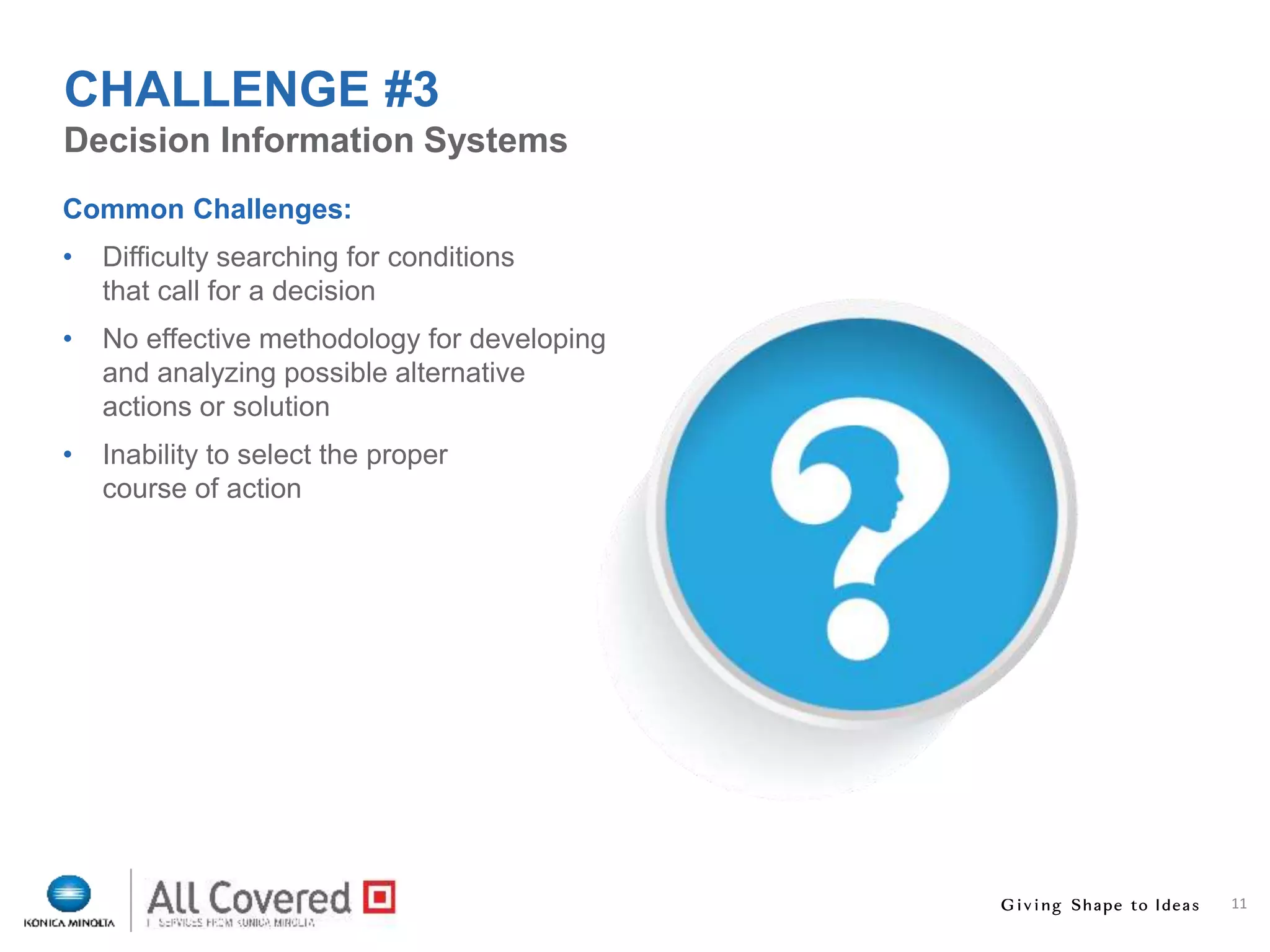 11
Common Challenges:
• Difficulty searching for conditions
that call for a decision
• No effective methodology for developing
and analyzing possible alternative
actions or solution
• Inability to select the proper
course of action
Decision Information Systems
CHALLENGE #3
 