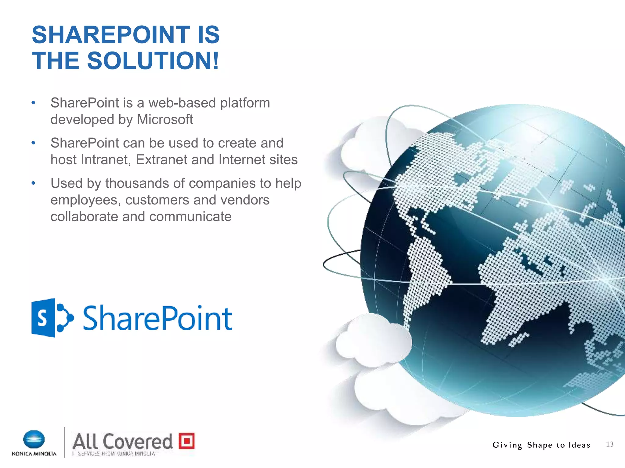 13
• SharePoint is a web-based platform
developed by Microsoft
• SharePoint can be used to create and
host Intranet, Extranet and Internet sites
• Used by thousands of companies to help
employees, customers and vendors
collaborate and communicate
SHAREPOINT IS
THE SOLUTION!
 