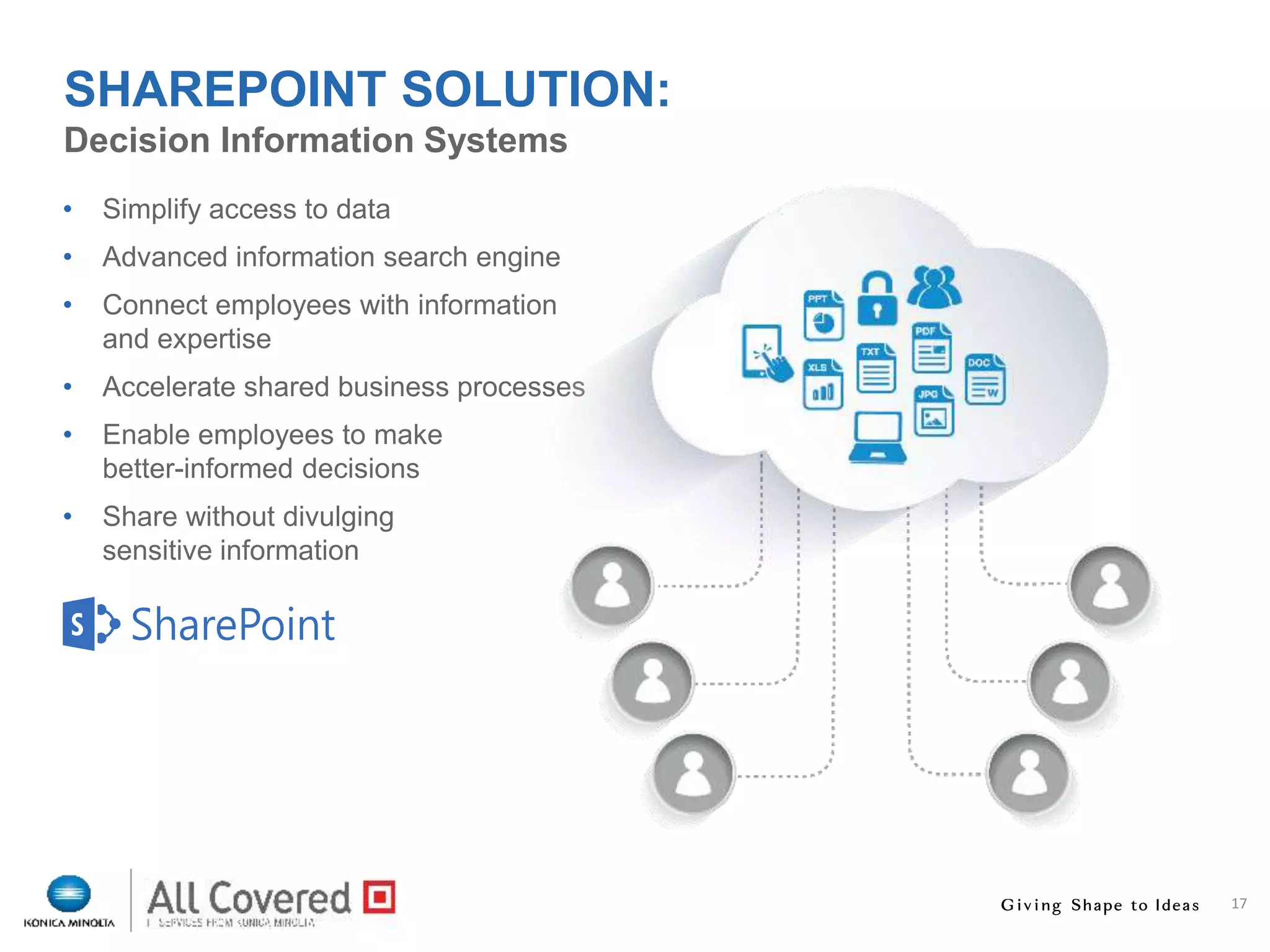 17
• Simplify access to data
• Advanced information search engine
• Connect employees with information
and expertise
• Accelerate shared business processes
• Enable employees to make
better-informed decisions
• Share without divulging
sensitive information
Decision Information Systems
SHAREPOINT SOLUTION:
 