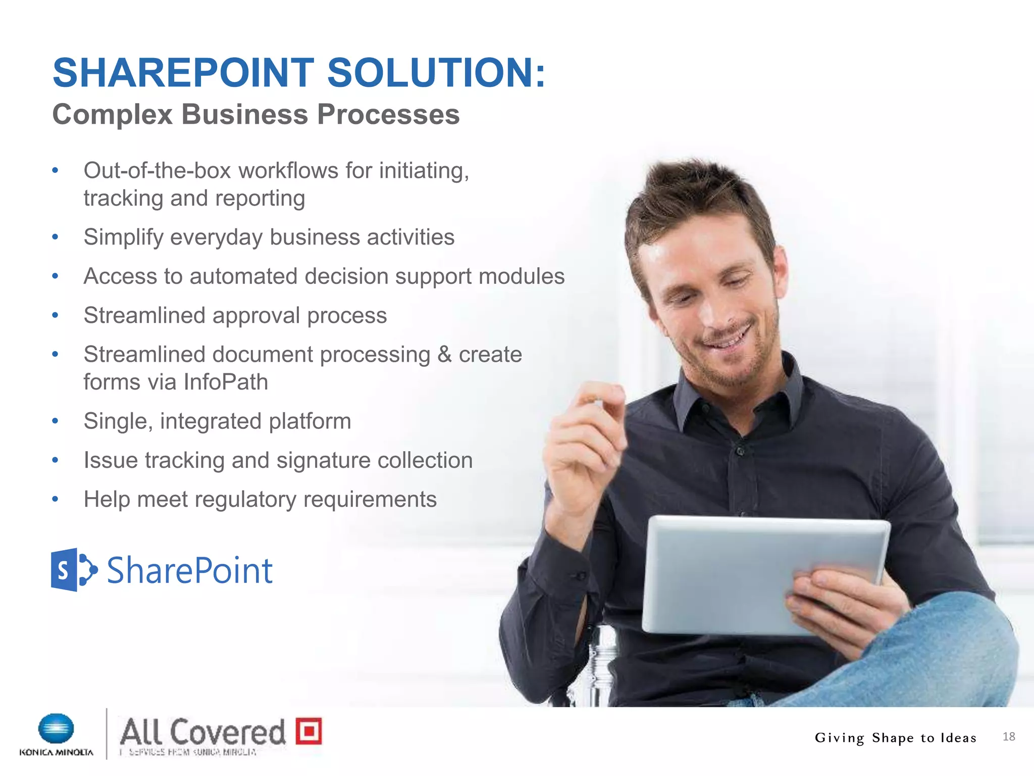 18
• Out-of-the-box workflows for initiating,
tracking and reporting
• Simplify everyday business activities
• Access to automated decision support modules
• Streamlined approval process
• Streamlined document processing & create
forms via InfoPath
• Single, integrated platform
• Issue tracking and signature collection
• Help meet regulatory requirements
Complex Business Processes
SHAREPOINT SOLUTION:
 