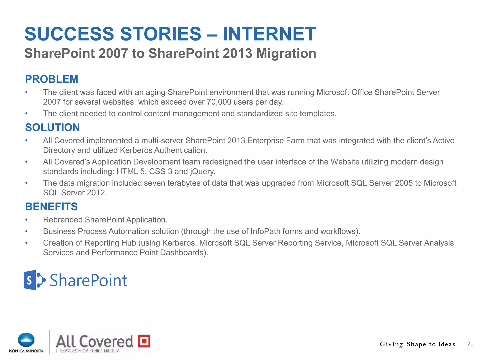 21
PROBLEM
• The client was faced with an aging SharePoint environment that was running Microsoft Office SharePoint Server
2007 for several websites, which exceed over 70,000 users per day.
• The client needed to control content management and standardized site templates.
SOLUTION
• All Covered implemented a multi-server SharePoint 2013 Enterprise Farm that was integrated with the client’s Active
Directory and utilized Kerberos Authentication.
• All Covered’s Application Development team redesigned the user interface of the Website utilizing modern design
standards including: HTML 5, CSS 3 and jQuery.
• The data migration included seven terabytes of data that was upgraded from Microsoft SQL Server 2005 to Microsoft
SQL Server 2012.
BENEFITS
• Rebranded SharePoint Application.
• Business Process Automation solution (through the use of InfoPath forms and workflows).
• Creation of Reporting Hub (using Kerberos, Microsoft SQL Server Reporting Service, Microsoft SQL Server Analysis
Services and Performance Point Dashboards).
SharePoint 2007 to SharePoint 2013 Migration
SUCCESS STORIES – INTERNET
 